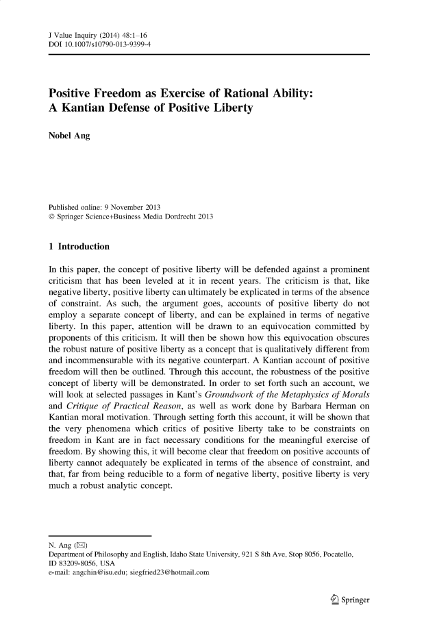 handle is hein.journals/jrnlvi48 and id is 1 raw text is: J Value Inquiry (2014) 48:1-16
DOI 10.1007/s10790-013-9399-4
Positive Freedom as Exercise of Rational Ability:
A Kantian Defense of Positive Liberty
Nobel Ang
Published online: 9 November 2013
© Springer Science+Business Media Dordrecht 2013
1 Introduction
In this paper, the concept of positive liberty will be defended against a prominent
criticism that has been leveled at it in recent years. The criticism is that, like
negative liberty, positive liberty can ultimately be explicated in terms of the absence
of constraint. As such, the argument goes, accounts of positive liberty do not
employ a separate concept of liberty, and can be explained in terms of negative
liberty. In this paper, attention will be drawn to an equivocation committed by
proponents of this criticism. It will then be shown how this equivocation obscures
the robust nature of positive liberty as a concept that is qualitatively different from
and incommensurable with its negative counterpart. A Kantian account of positive
freedom will then be outlined. Through this account, the robustness of the positive
concept of liberty will be demonstrated. In order to set forth such an account, we
will look at selected passages in Kant's Groundwork of the Metaphysics of Morals
and Critique of Practical Reason, as well as work done by Barbara Herman on
Kantian moral motivation. Through setting forth this account, it will be shown that
the very phenomena which critics of positive liberty take to be constraints on
freedom in Kant are in fact necessary conditions for the meaningful exercise of
freedom. By showing this, it will become clear that freedom on positive accounts of
liberty cannot adequately be explicated in terms of the absence of constraint, and
that, far from being reducible to a form of negative liberty, positive liberty is very
much a robust analytic concept.
N. Ang (E)
Department of Philosophy and English, Idaho State University, 921 S 8th Ave, Stop 8056, Pocatello,
ID 83209-8056, USA
e-mail: angchin@isu.edu; siegfried23@hotmail.com

I Springer



