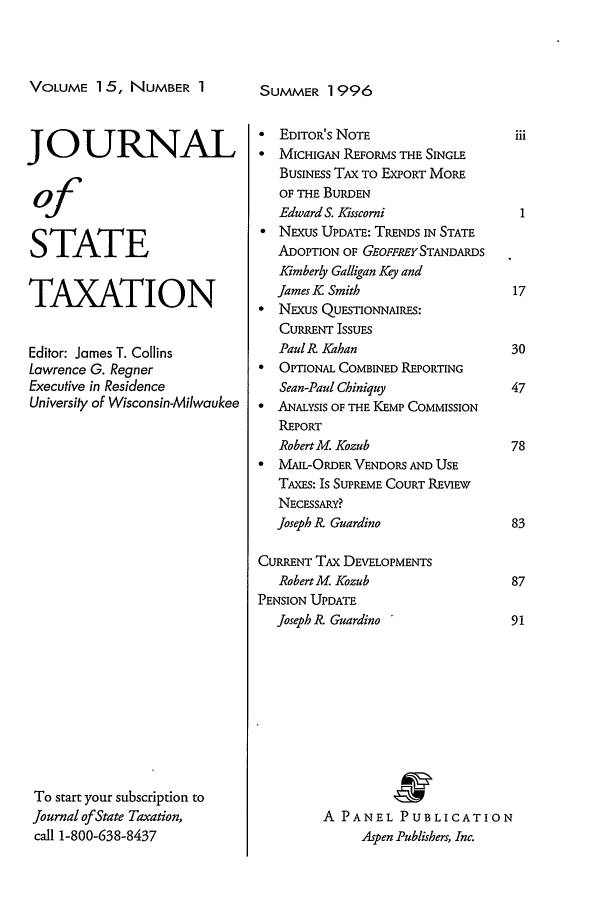 handle is hein.journals/jrnsttax15 and id is 1 raw text is: VOLUME 15, NUMBER 1
JOURNAL
of
STATE
TAXATION
Editor: James T. Collins
Lawrence G. Regner
Executive in Residence
University of Wisconsin-Milwaukee
To start your subscription to
Journal of State Taxation,
call 1-800-638-8437

SUMMER 1996

 EDITOR'S NOTE
*  MICHIGAN REFORMS THE SINGLE
BUSINESS TAX TO EXPORT MORE
OF THE BURDEN
Edward S. Kisscorni
 NExUs UPDATE: TRENDS IN STATE
ADOPTION OF GEOFFREY STANDARDS
Kimberly Galligan Key and
James K Smith
 NExus QUESONNmIRES:
CURRENT ISSUES
Paul k Kahan
* OPTIONAL COMBINED REPORTING
Sean-Paul Chiniquy
* ANALYSIS OF THE KEMP COMMISSION
REPORT
RobertM. Kozub
*  MAIL-ORDER VENDORS AND USE
TAxEs: Is SUPREME COURT REVIEW
NECESSARY?
Joseph R? Guardino
CURRENT TAX DEVELOPMENTS
RobertM. Kozub
PENSION UPDATE
Joseph iR Guardino
A PANEL PUBLICATION
Aspen Publishers, Inc.


