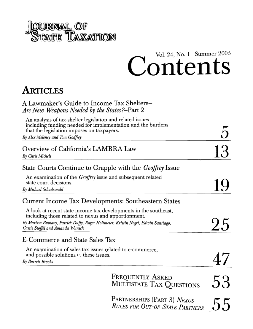 handle is hein.journals/jrnsttax24 and id is 1 raw text is: Vol. 24, No. 1 Summer 2005
Contents
ARTICLES
A Lawmaker's Guide to Income Tax Shelters-
Are New Weapons Needed by the States?-Part 2

An analysis of tax-shelter legislation and related issues
including funding needed for implementation and the burdens
that the legislation imposes on taxpayers.
By Alex Meleney and Tom Godfrey

5

Overview of California's LAMBRA Law
By Chris Micheli                                                          13
State Courts Continue to Grapple with the Geoffrey Issue
An examination of the Geoffrey issue and subsequent related
state court decisions.
By Michael Schadewald
Current Income Tax Developments: Southeastern States
A look at recent state income tax developments in the southeast,
including those related to nexus and apportionment.
By Marissa Bublavy, Patrick Duffy, Roger Holtmeier, Kristin Negri, Edwin Santiago,
Cassie Stoffel and Amanda Wunsch
E-Commerce and State Sales Tax
An examination of sales tax issues related to e-commerce,
and possible solutions 15. these issues.
By Barrett Brooks                                                        47

FREQUENTLY ASKED
MULTISTATE TAx QUESTIONS
PARTNERSHIPS (PART 3) NEXUS
RULES FOR OUT-OF-STATE PARTNERS

53
55


