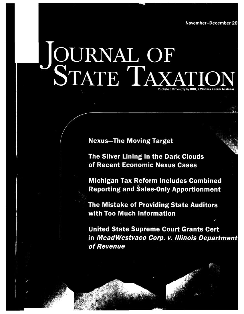 handle is hein.journals/jrnsttax26 and id is 1 raw text is: November-December 20
OURA OF
AE             AAION
Published Bimonthly by CCH, a Wolters Kluwer business
Nexus-The Moving Target
The Silver Lining in the Dark Clouds
of Recent Economic Nexus Cases
Michigan Tax Reform Includes Combined
Reporting and Sales-Only Apportionment
The Mistake of Providing State Auditors
with Too Much Information
United State Supreme Court Grants Cert
in MeadWestvaco Corp. v. Illinois Department
-of Revenue
- -             e-



