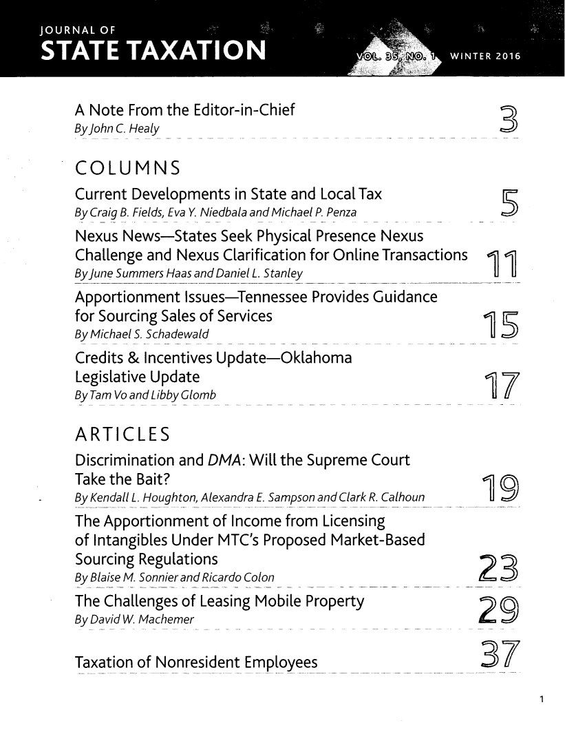 handle is hein.journals/jrnsttax35 and id is 1 raw text is: 




A Note From  the Editor-in-Chief
By john C. Healy

COLUMNS
Current Developments  in State and Local Tax
By Craig B. Fields, Eva Y. Niedbala and Michael P. Penza
Nexus  News-States  Seek Physical Presence Nexus
Challenge and Nexus Clarification for Online Transactions 1j
By june Summers Haas and Daniel L. Stanley               U  U
Apportionment  Issues-Tennessee Provides Guidance
for Sourcing Sales of Services
By Michael S. Schadewald
Credits & Incentives Update-Oklahoma
Legislative Update
ByTamVoandLibby Glomb uI

ARTICLES
Discrimination and DMA: Will the Supreme Court
Take the Bait?
By Kendall L. Houghton, Alexandra E. Sampson and Clark R. Calhoun
The Apportionment  of Income from Licensing
of Intangibles Under MTC's Proposed Market-Based
Sourcing Regulations
By Blaise M. Sonnier and Ricardo Colon
The Challenges of Leasing Mobile Property                 O
By David W. Machemer

Taxation of Nonresident Employees                      37


