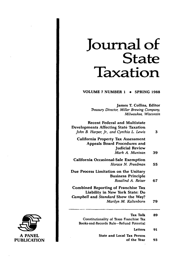handle is hein.journals/jrnsttax7 and id is 1 raw text is: Journal of
State
Taxation
VOLUME 7 NUMBER 1 e SPRING 1988
James T. Collins, Editor
7easury Director, Miller Brewing Company,
Milwaukee, Wisconsin
Recent Federal and Multistate
Developments Affecting State Taxation
John B. Harper, Jr., and Cynthia L. Lewis  3
California Property Tax Assessment
Appeals Board Procedures and
Judicial Review
Mark A. Muntean   39
California Occasional-Sale Exemption
Horace N. Freedman  55
Due Process Limitation on the Unitary
Business Principle
Rosalind A. Reiser  67
Combined Reporting of Franchise Tax
Liability in New York State: Do
Campbell and Standard Show the Way?
Marilyn M. Kaltenborn  79
Tax Talk   89
Constitutionality of Texas Franchise Tax
Books-and-Records Rule-Refund Potential
Letters  91
A PANEL                               State and Local Tax Person
PUBLICATION                                          of the Year  93


