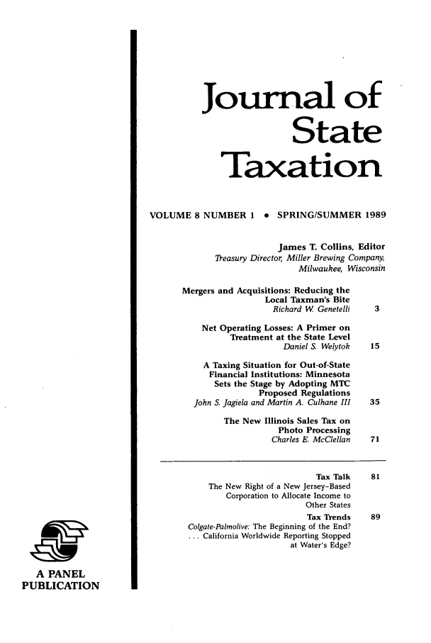 handle is hein.journals/jrnsttax8 and id is 1 raw text is: A PANEL
PUBLICATION

Journal of
State
Taxation
VOLUME 8 NUMBER 1 * SPRING/SUMMER 1989
James T. Collins, Editor
Treasury Director, Miller Brewing Company,
Milwaukee, Wisconsin
Mergers and Acquisitions: Reducing the
Local Taxman's Bite
Richard W Genetelli  3
Net Operating Losses: A Primer on
Treatment at the State Level
Daniel S. Welytok  15
A Taxing Situation for Out-of-State
Financial Institutions: Minnesota
Sets the Stage by Adopting MTC
Proposed Regulations
John S. Jagiela and Martin A. Culhane III  35
The New Illinois Sales Tax on
Photo Processing
Charles E. McClellan  71

Tax Talk
The New Right of a New Jersey-Based
Corporation to Allocate Income to
Other States
Tax Trends
Colgate-Palmolive: The Beginning of the End?
... California Worldwide Reporting Stopped
at Water's Edge?


