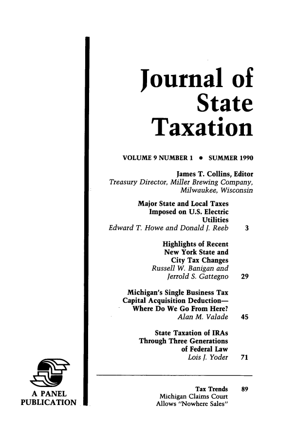 handle is hein.journals/jrnsttax9 and id is 1 raw text is: A PANEL
PUBLICATION

Journal of
State
Taxation
VOLUME 9 NUMBER 1 0 SUMMER 1990
James T. Collins, Editor
Treasury Director, Miller Brewing Company,
Milwaukee, Wisconsin
Major State and Local Taxes
Imposed on U.S. Electric
Utilities
Edward T. Howe and Donald J. Reeb     3
Highlights of Recent
New York State and
City Tax Changes
Russell W. Banigan and
Jerrold S. Gattegno  29
Michigan's Single Business Tax
Capital Acquisition Deduction-
Where Do We Go From Here?
Alan M. Valade    45
State Taxation of IRAs
Through Three Generations
of Federal Law
Lois J. Yoder  71

Tax Trends
Michigan Claims Court
Allows Nowhere Sales


