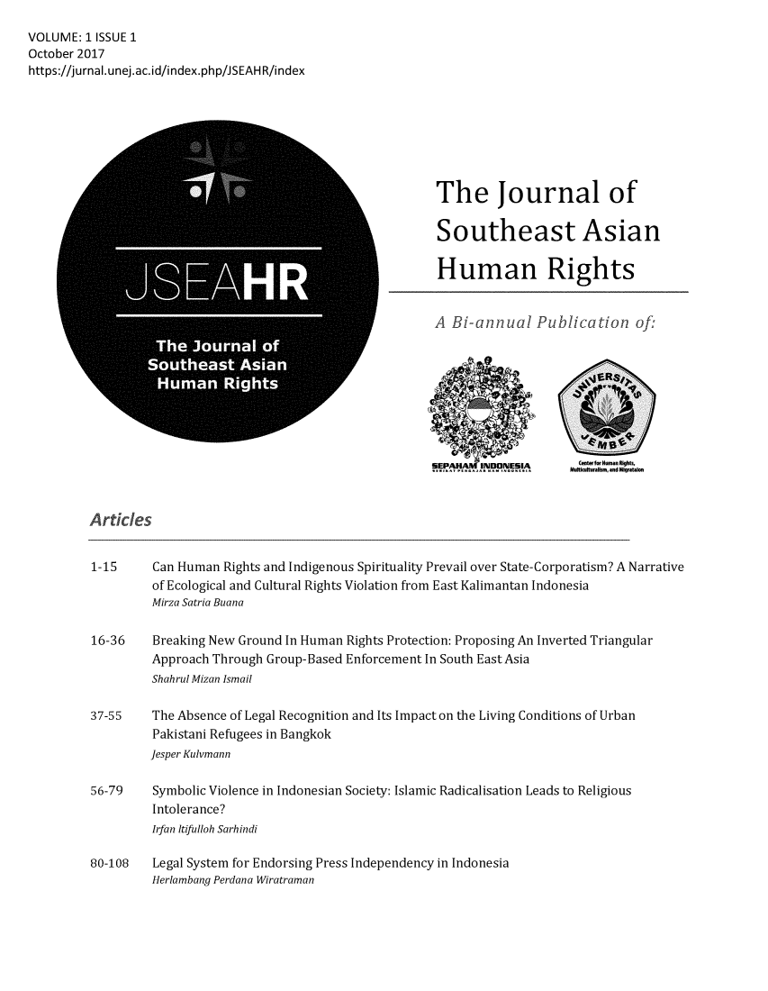 handle is hein.journals/jseahr1 and id is 1 raw text is: 
VOLUME: 1 ISSUE 1
October 2017
https://jurnal.unej.ac.id/index.php/JSEAHR/index








                                                            The Journal of

                                                            Southeast Asian

                                                            Human Rights


                                                            A Bi-annual Publication of:









                                                              IEPA AW1NDONEI   Mafawsan Migation



         Articles


         1-15     Can Human  Rights and Indigenous Spirituality Prevail over State-Corporatism? A Narrative
                  of Ecological and Cultural Rights Violation from East Kalimantan Indonesia
                  Mirza Satria Buana

         16-36    Breaking New Ground In Human Rights Protection: Proposing An Inverted Triangular
                  Approach Through Group-Based Enforcement In South East Asia
                  Shahrul Mizan Ismail

         37-55    The Absence of Legal Recognition and Its Impact on the Living Conditions of Urban
                  Pakistani Refugees in Bangkok
                  Jesper Kulvmann

         56-79    Symbolic Violence in Indonesian Society: Islamic Radicalisation Leads to Religious
                  Intolerance?
                  Irfan Itifulloh Sarhindi

         80-108   Legal System for Endorsing Press Independency in Indonesia
                  Herlambang Perdana Wiratraman


