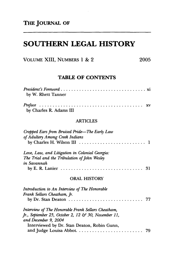 handle is hein.journals/jslh13 and id is 1 raw text is: THE JOURNAL OF

SOUTHERN LEGAL HISTORY

VOLUME XIII, NUMBERS 1 & 2

2005

TABLE OF CONTENTS
President's Foreword  ................................ xi
by W. Rhett Tanner
Preface  . .......................................  xv
by Charles R. Adams III
ARTICLES

Cropped Ears from Bruised Pride-The Early Law
of Adultery Among Creek Indians
by Charles H. Wilson III .............
Love, Law, and Litigation in Colonial Georgia:
The Trial and the Tribulation ofJohn Wesley
in Savannah
by  E. R. Lanier  ....................
ORAL HISTORY

Introduction to An Interview of The Honorable
Frank Sellars Cheatham, Jr.
by Dr. Stan  Deaton  ....................
Interview of The Honorable Frank Sellars Cheatham,
Jr., September 25, October 2, 12 & 30, November 11,
and December 9, 2004
Interviewed by Dr. Stan Deaton, Robin Gunn,
and Judge Louisa Abbot .................

... . .. . . . . . .  1
.......... .  31

........  77

........  79


