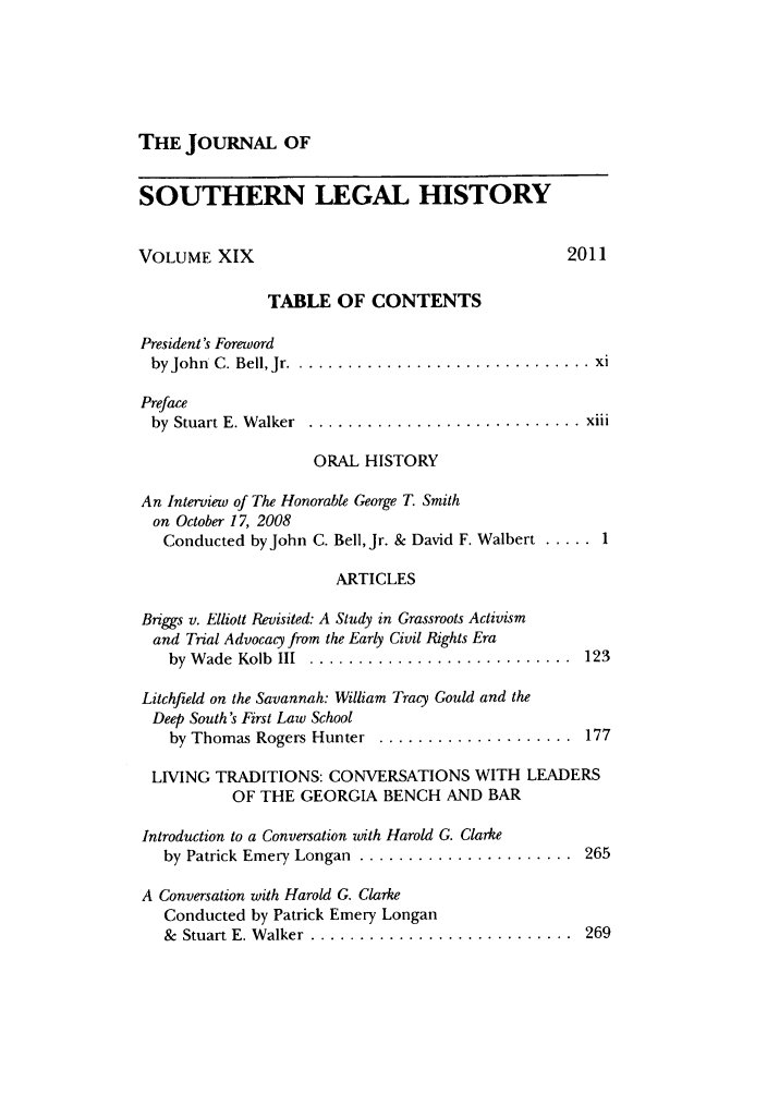 handle is hein.journals/jslh19 and id is 1 raw text is: THE JOURNAL OF

SOUTHERN LEGAL HISTORY
VOLUME XIX                                   2011
TABLE OF CONTENTS
President's Foreword
by John  C. Bell, Jr . .............................. xi
Preface
by  Stuart E. W alker  ............................ xiii
ORAL HISTORY
An Interview of The Honorable George T. Smith
on October 17, 2008
Conducted byJohn C. Bell, Jr. & David F. Walbert ..... 1
ARTICLES
Briggs v. Elliott Revisited: A Study in Grassroots Activism
and Trial Advocacy from the Early Civil Rights Era
by  W ade  Kolb  III  ...........................  123
Litchfield on the Savannah: William Tracy Gould and the
Deep South's First Law School
by Thomas Rogers Hunter  ....................  177
LIVING TRADITIONS: CONVERSATIONS WITH LEADERS
OF THE GEORGIA BENCH AND BAR
Introduction to a Conversation with Harold G. Clarke
by Patrick Emery Longan ....................... 265
A Conversation with Harold G. Clarke
Conducted by Patrick Emery Longan
&  Stuart E. W alker ............................  269


