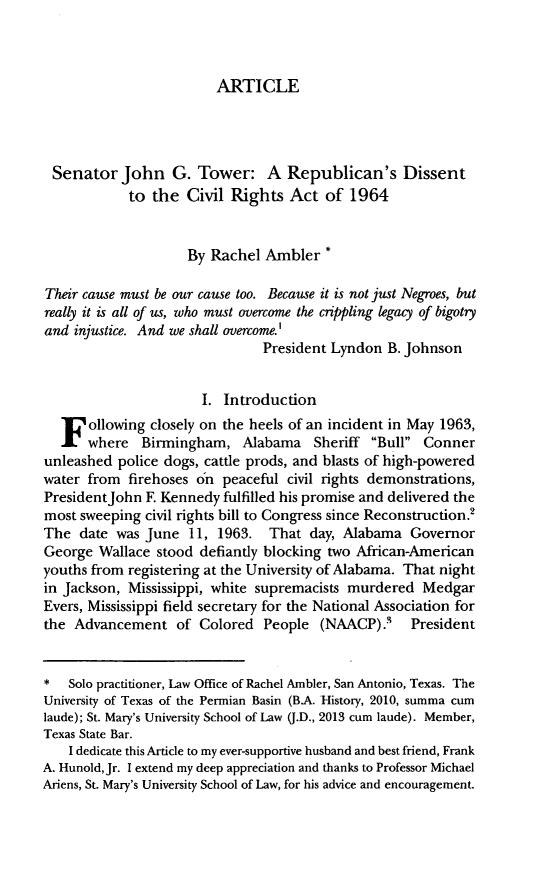 handle is hein.journals/jslh21 and id is 121 raw text is: ARTICLE

Senator John G. Tower: A Republican's Dissent
to the Civil Rights Act of 1964
By Rachel Ambler *
Their cause must be our cause too. Because it is not just Negroes, but
really it is all of us, who must overcome the crippling legacy of bigotry
and injustice. And we shall overcome.'
President Lyndon B. Johnson
I. Introduction
F ollowing closely on the heels of an incident in May 1963,
where Birmingham, Alabama Sheriff Bull Conner
unleashed police dogs, cattle prods, and blasts of high-powered
water from firehoses on peaceful civil rights demonstrations,
PresidentJohn F. Kennedy fulfilled his promise and delivered the
most sweeping civil rights bill to Congress since Reconstruction.'
The date was June 11, 1963. That day, Alabama Governor
George Wallace stood defiantly blocking two African-American
youths from registering at the University of Alabama. That night
in Jackson, Mississippi, white supremacists murdered Medgar
Evers, Mississippi field secretary for the National Association for
the Advancement of Colored People (NAACP).' President
*   Solo practitioner, Law Office of Rachel Ambler, San Antonio, Texas. The
University of Texas of the Permian Basin (B.A. History, 2010, summa cum
laude); St. Mary's University School of Law (J.D., 2013 cum laude). Member,
Texas State Bar.
I dedicate this Article to my ever-supportive husband and best friend, Frank
A. Hunold,Jr. I extend my deep appreciation and thanks to Professor Michael
Ariens, St. Mary's University School of Law, for his advice and encouragement.


