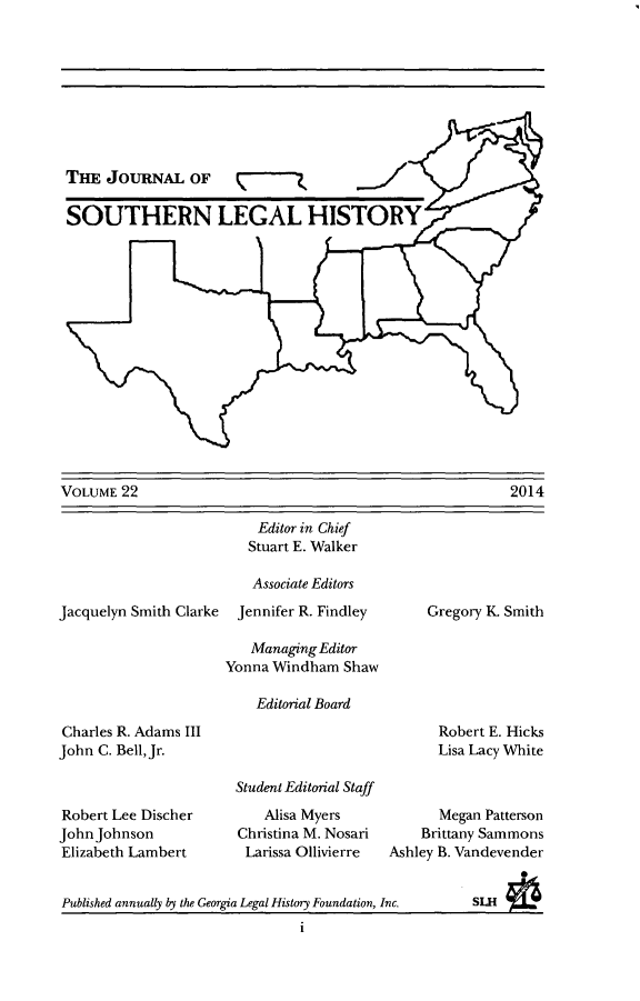 handle is hein.journals/jslh22 and id is 1 raw text is: 









THE JOURNAL OF

SOUTHERN LEGAL HISTORY


VOLUME 22


Jacquelyn Smith Clarke


    Editor in Chief
    Stuart E. Walker

    Associate Editors
  Jennifer R. Findley

  Managing Editor
Yonna Windham Shaw

    Editorial Board


Gregory K. Smith


Charles R. Adams III
John C. Bell, Jr.



Robert Lee Discher
John Johnson
Elizabeth Lambert


Robert E. Hicks
Lisa Lacy White


Student Editorial Staff
    Alisa Myers
Christina M. Nosari
Larissa Ollivierre


      Megan Patterson
    Brittany Sammons
Ashley B. Vandevender


1


2014


Published annually by the Georgia Legal History Foundation, Inc.


SLH


