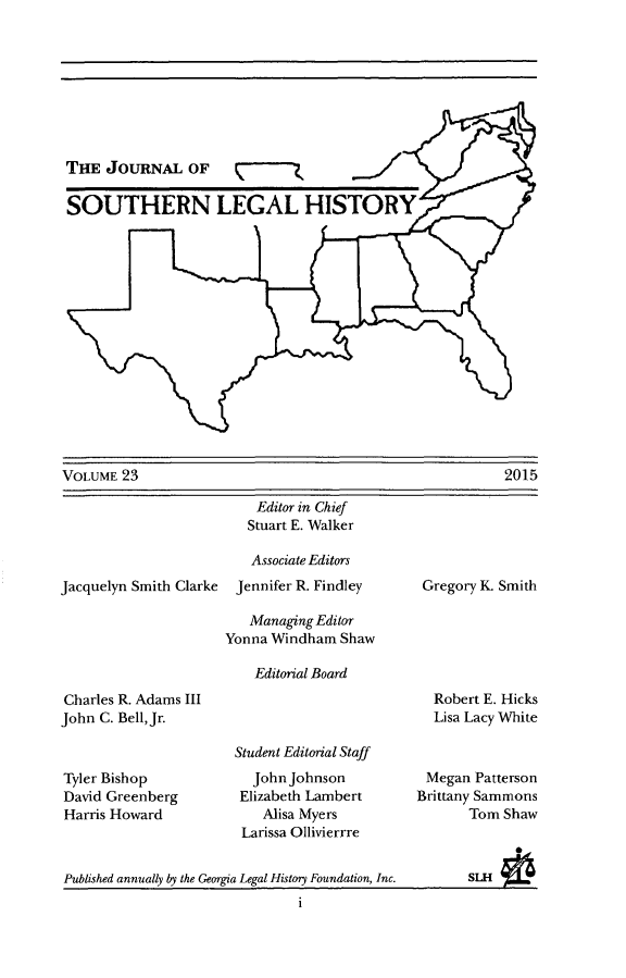handle is hein.journals/jslh23 and id is 1 raw text is: 








THE JOURNAL OF (_

SOUTHERN LEGAL HISTORY


VOLUME 23


Jacquelyn Smith Clarke


    Editor in Chief
    Stuart E. Walker

    Associate Editors
 Jennifer R. Findley

   Managing Editor
Yonna Windham Shaw

    Editorial Board


Gregory K. Smith


Charles R. Adams III
John C. Bell, Jr.



Tyler Bishop
David Greenberg
Harris Howard


Robert E. Hicks
Lisa Lacy White


Student Editorial Staff
  John Johnson
  Elizabeth Lambert
    Alisa Myers
 Larissa Ollivierrre


Megan Patterson
Brittany Sammons
       Tom Shaw


          0L


Published annually by the Georgia Legal History Foundation, Inc.


2015


