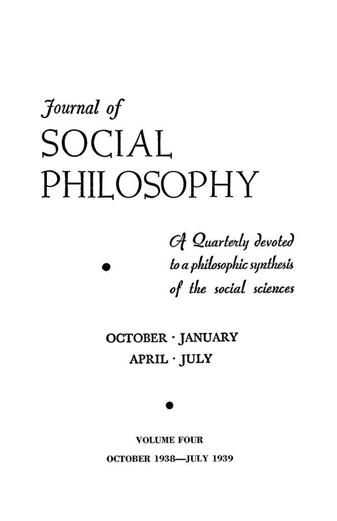 handle is hein.journals/jsocphur4 and id is 1 raw text is: 




Journal of

SOCIAL

PHILOSOPHY

               C1 Quarlen4y devoted
       *       to a plosoplI syntkla
               of ie social sciences

        OCTOBER JANUARY
          APRIL * JULY

               0

           VOLUME FOUR
        OCTOBER 1938-JULY 1939


