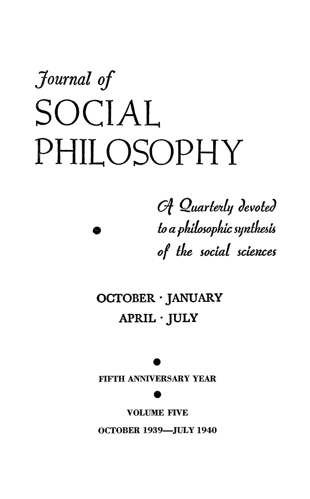 handle is hein.journals/jsocphur5 and id is 1 raw text is: 




Journal of


SOCIAL


PHILOSOPHY


                Cf Quartl4 devotd


0


to aplziiosoplzi syndmize


of 11w


social sciences


OCTOBER * JANUARY
   APRIL * JULY


       0
FIFTH ANNIVERSARY YEAR
        0


VOLUME FIVE


OCTOBER 1939-JULY 1940


