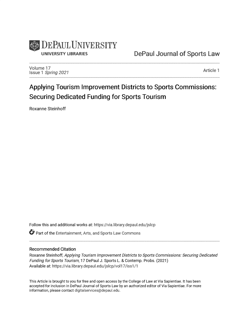 handle is hein.journals/jspocpd17 and id is 1 raw text is: UNIVERSITY LIBRARIES

DePaul Journal of Sports Law

Volume 17
Issue 1 Spring 2027

Article 1

Applying Tourism Improvement Districts to Sports Commissions:
Securing Dedicated Funding for Sports Tourism
Roxanne Steinhoff
Follow this and additional works at: https://via.library.depaul.edu/jsIcp
& Part of the Entertainment, Arts, and Sports Law Commons
Recommended Citation
Roxanne Steinhoff, Applying Tourism Improvement Districts to Sports Commissions: Securing Dedicated
Funding for Sports Tourism, 17 DePaul J. Sports L. & Contemp. Probs. (2021)
Available at: https://via.library.depaul.edu/jsIcp/vol1 7/iss1/1
This Article is brought to you for free and open access by the College of Law at Via Sapientiae. It has been
accepted for inclusion in DePaul Journal of Sports Law by an authorized editor of Via Sapientiae. For more
information, please contact digitalservices@depaul.edu.


