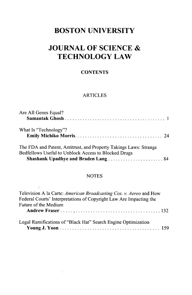 handle is hein.journals/jstl20 and id is 1 raw text is: BOSTON UNIVERSITY
JOURNAL OF SCIENCE &
TECHNOLOGY LAW
CONTENTS
ARTICLES
Are All Genes Equal?
Samantak Ghosh ....................................
What Is Technology?
Emily Michiko Morris.    .............................. 24
The FDA and Patent, Antitrust, and Property Takings Laws: Strange
Bedfellows Useful to Unblock Access to Blocked Drugs
Shashank Upadhye and Braden Lang .................... 84
NOTES
Television A la Carte: American Broadcasting Cos. v. Aereo and How
Federal Courts' Interpretations of Copyright Law Are Impacting the
Future of the Medium
Andrew Fraser ..    .................................. 132
Legal Ramifications of Black Hat Search Engine Optimization
Young J. Yoon ...    ................................. 159


