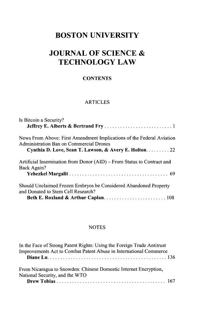 handle is hein.journals/jstl21 and id is 1 raw text is: 




              BOSTON UNIVERSITY


           JOURNAL OF SCIENCE &
               TECHNOLOGY LAW


                        CONTENTS



                        ARTICLES


Is Bitcoin a Security?
   Jeffrey E. Alberts & Bertrand Fry .......................

News From Above: First Amendment Implications of the Federal Aviation
Administration Ban on Commercial Drones
   Cynthia D. Love, Sean T. Lawson, & Avery E. Holton ......... 22

Artificial Insemination from Donor (AID) - From Status to Contract and
Back Again?
   Yehezkel Margalit .  ................................. 69

Should Unclaimed Frozen Embryos be Considered Abandoned Property
and Donated to Stem Cell Research?
   Beth E. Roxland & Arthur Caplan..................... 108




                          NOTES


In the Face of Strong Patent Rights: Using the Foreign Trade Antitrust
Improvements Act to Combat Patent Abuse in International Commerce
   Diane Lu.     ........................................ 136

From Nicaragua to Snowden: Chinese Domestic Internet Encryption,
National Security, and the WTO
   Drew Tobias .   ..................................... 167


