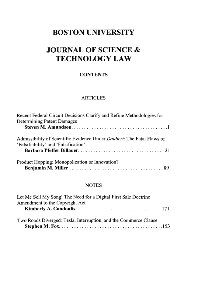 handle is hein.journals/jstl22 and id is 1 raw text is: 




              BOSTON UNIVERSITY


           JOURNAL OF SCIENCE &
               TECHNOLOGY LAW


                        CONTENTS



                        ARTICLES


Recent Federal Circuit Decisions Clarify and Refine Methodologies for
Determining Patent Damages
   Steven M. Amundson.    ................................1

Admissibility of Scientific Evidence Under Daubert: The Fatal Flaws of
'Falsifiability' and 'Falsification'
   Barbara Pfeffer Billauer........ ...................... 21

Product Hopping: Monopolization or Innovation?
   Benjamin M. Miller .................................    89


                          NOTES

Let Me Sell My Song! The Need for a Digital First Sale Doctrine
Amendment to the Copyright Act
   Kimberly A. Condoulis.....  ......................... 121

Two Roads Diverged: Tesla, Interruption, and the Commerce Clause
   Stephen M. Fox..    ..................................153


