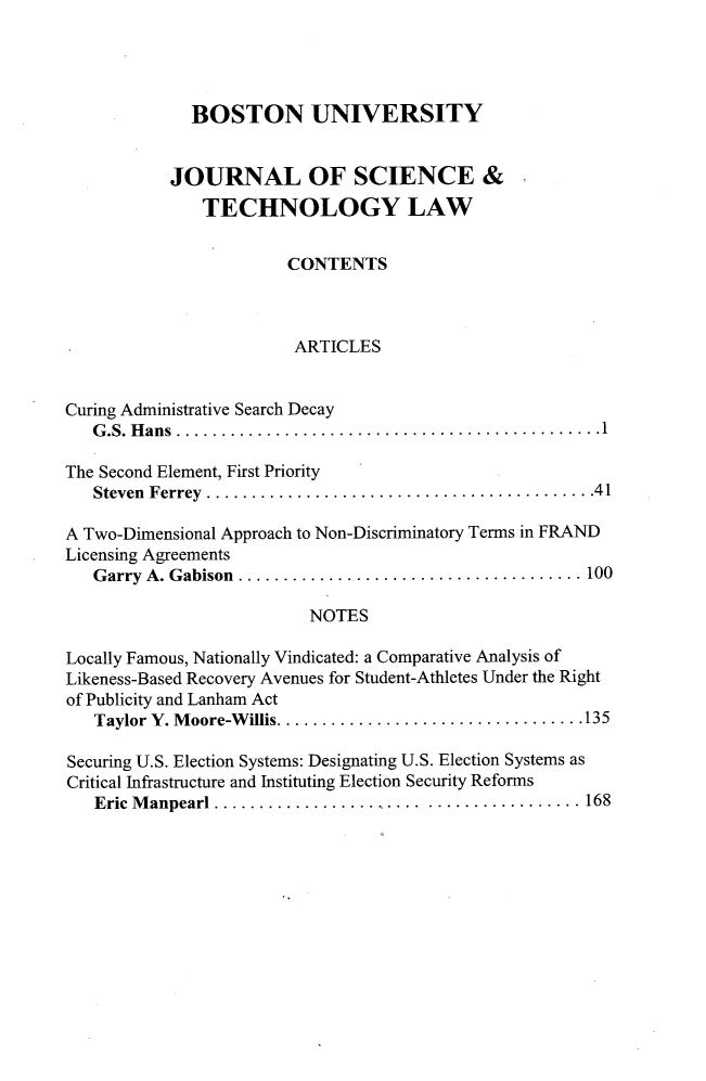 handle is hein.journals/jstl24 and id is 1 raw text is: 




              BOSTON UNIVERSITY


           JOURNAL OF SCIENCE &
               TECHNOLOGY LAW


                        CONTENTS



                        ARTICLES


Curing Administrative Search Decay
   G .S. H ans  ............................................... 1

The Second Element, First Priority
   Steven Ferrey  ........................................... 41

A Two-Dimensional Approach to Non-Discriminatory Terms in FRAND
Licensing Agreements
   G arry A. Gabison  ...................................... 100

                          NOTES

Locally Famous, Nationally Vindicated: a Comparative Analysis of
Likeness-Based Recovery Avenues for Student-Athletes Under the Right
of Publicity and Lanham Act
   Taylor Y. M oore-W illis .................................. 135

Securing U.S. Election Systems: Designating U.S. Election Systems as
Critical Infrastructure and Instituting Election Security Reforms
   Eric M anpearl ....................... ................. 168


