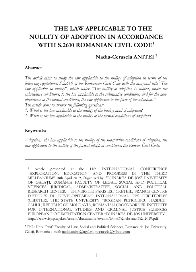 handle is hein.journals/jstudice14 and id is 1 raw text is: 




              THE LAW APPLICABLE TO THE

  NULLITY OF ADOPTION IN ACCORDANCE

      WITH S.2610 ROMANIAN CIVIL CODE'

                                  Nadia-Cerasela ANITEI 2

Abstract

The article aims to study the law applicable to the nuliy of adoption in terms of the
ollowing regulations: S.2.610 of the Romanian Cvl Code ith the marginal title The
law applicable to nulliy', which states: The nullity of adoption is subject, under the
substantive conditions, to the law applicable to the substantive conditions, and /or the non-
observance of the formal conditions, the law applicable to the form of the adoption.
The article aims to answer the folloing questions:
1. What is the law applicable to the nulty of the background of adoption?
1. What is the law applicable to the nulity of the formal conditions of adoption?


Keywords:

Adoption; the law applicable to the nulliy of the substantive conditions of adoption; the
law applicable to the nullity of the formal adoption conditions; the Roman Cil Code.




  1  Article presented at the  11th  INTERNATIONAL CONFERENCE
  EXPLORATION, EDUCATION AND PROGRESS IN THE THIRD
  MILLENNIUM  18th April 2019, Organized by: DUNAREA DEJOS UNIVERSITY
  OF GALATI,  ROMANIA   FACULTY  OF  LEGAL,  SOCIAL  AND  POLITICAL
  SCIENCES  JURIDICAL,  ADMINISTRATIVE, SOCIAL AND POLITICAL
  RESEARCH  CENTER,   UNIVERSITE  PARIS-EST CRETEIL, FRANCE CENTRE
  D'ETUDES  DU  DEVELOPPEMENT INTERNATIONAL DES TERRITOIRES
  (CEDITER), THE STATE  UNIVERSITY   BOGDAN   PETRICEICU  HASDEU
  CAHUL, REPUBLIC OF MOLDAVIA,   ROMANIAN   CROSS-BORDER  INSTITUTE
  FOR  INTERNATIONAL STUDIES AND CRIMINAL JUSTICE SCIENCES
  EUROPEAN  DOCUMENTATION CENTER DUNAREA DE JOS UNIVERSITY,
  htto:/ /www.fsisD.upral.ro/assets/documente/events /Book%/o20abstract%/202l19.pdf
2 PhD Univ. Prof Faculty of Law, Social and Political Sciences, Dundirea de Jos University,
Galai, Romania e-mail: nadia.anitei(&ual.ro; ncerasela~vahoo.com


1


