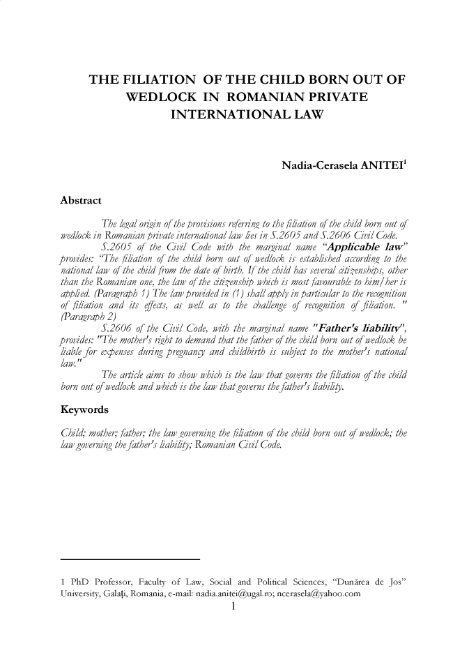 handle is hein.journals/jstudice15 and id is 1 raw text is: 





       THE FILIATION OF THE CHILD BORN OUT OF
               WEDLOCK IN ROMANIAN PRIVATE
                          INTERNATIONAL LAW



                                                   Nadia-Cerasela ANITEI


Abstract

          The legal onigin of the provisions referrn, to the filiation of the child born out of
wedlock in Romanian private international law lies in S.2605 and S.2606 Civil Code.
          S.2605  of the Civil Code with the marginal name   Applicable   law
provides: The filiation of the child born out of wedlock is established accordin_0 to the
national law of the child from the date of birth. If the child has several itienships, other
than the Romanian  one, the law of the itienship which is most favourable to him/her is
applied. (Paraaraph 1) The law provided in (1) shall apply in particular to the recojunition
of filiation and its effects, as well as to the challenge of recognition of filiation.
(Para-raph 2)
          S.2606  of the Civil Code, with the marginal name Father's liability,
provides: The mother's rht to demand that the father of the child born out of wedlock be
liable for expenses during pregnang and childbirth is subject to the mother's national
law. 
          The article aims to show which is the law that joverns the filiation of the child
 born out of wedlock and which is the law that governs the father's liabiliy.

 Keywords

 Child; mother; father; the law _aovernina the filiation of the child born out of wedlock; the
 law governing the father's liability; Romanian Civil Code.











 1 PhD  Professor, Faculty of Law, Social and Political Sciences, Dunirea de Jos
 University, Galati, Romania, e-mail: nadia.anitei@ugal.ro; ncerasela@yahoo.com
                                        1


