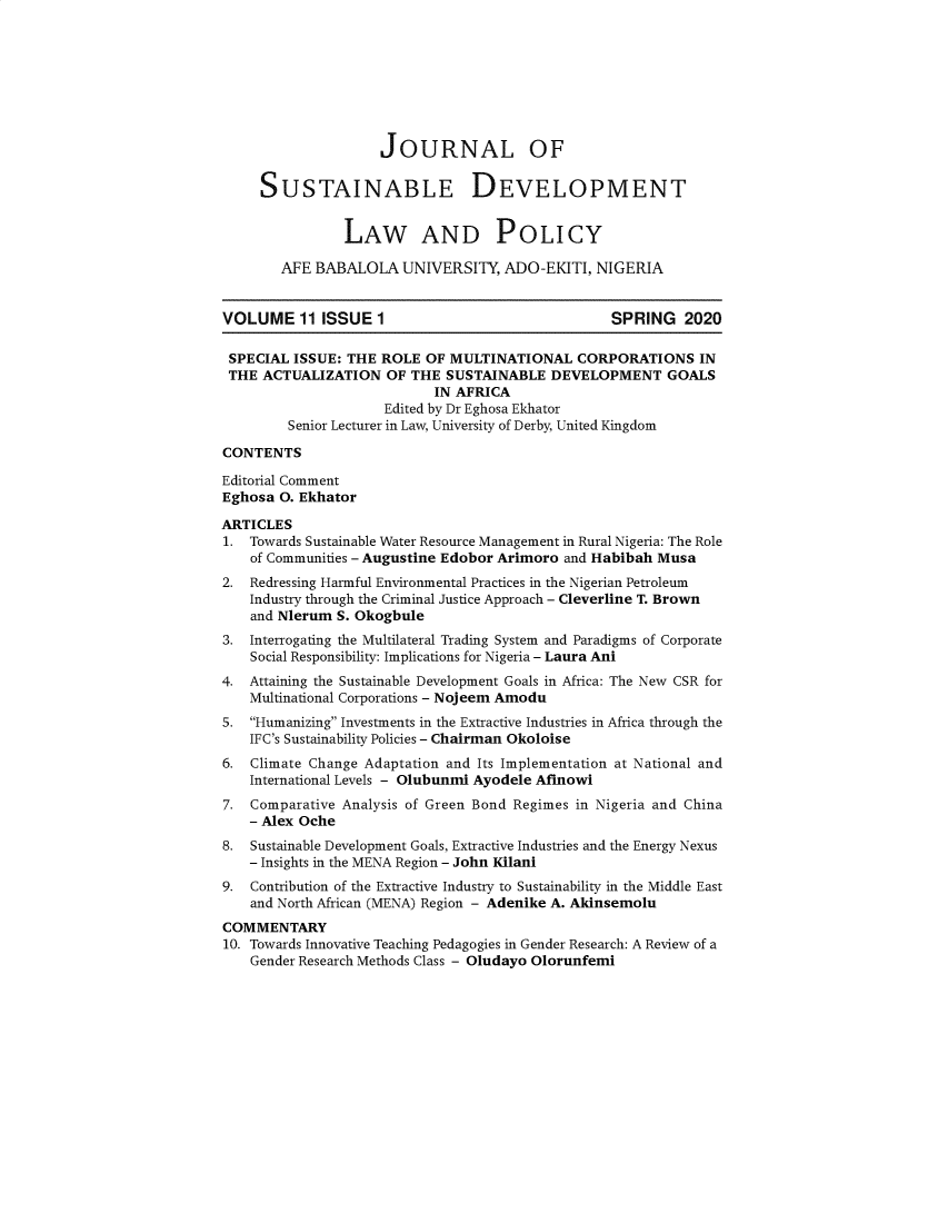 handle is hein.journals/jsusdvlp11 and id is 1 raw text is: 








                    JOURNAL OF

     SUSTAINABLE DEVELOPMENT


                LAW AND POLICY

        AFE BABALOLA   UNIVERSITY,  ADO-EKITI,  NIGERIA


VOLUME 11 ISSUE 1                                 SPRING 2020

SPECIAL  ISSUE: THE  ROLE OF MULTINATIONAL CORPORATIONS IN
THE  ACTUALIZATION   OF THE  SUSTAINABLE  DEVELOPMENT GOALS
                           IN AFRICA
                     Edited by Dr Eghosa Ekhator
         Senior Lecturer in Law, University of Derby, United Kingdom

CONTENTS

Editorial Comment
Eghosa O. Ekhator

ARTICLES
1.  Towards Sustainable Water Resource Management in Rural Nigeria: The Role
    of Communities - Augustine Edobor Arimoro and Habibah Musa
2.  Redressing Harmful Environmental Practices in the Nigerian Petroleum
    Industry through the Criminal Justice Approach - Cleverline T. Brown
    and Nlerum S. Okogbule
3.  Interrogating the Multilateral Trading System and Paradigms of Corporate
    Social Responsibility: Implications for Nigeria - Laura Ani
4.  Attaining the Sustainable Development Goals in Africa: The New CSR for
    Multinational Corporations - Nojeem Amodu
5.  Humanizing Investments in the Extractive Industries in Africa through the
    IFC's Sustainability Policies - Chairman Okoloise
6.  Climate Change Adaptation and Its Implementation at National and
    International Levels - Olubunmi Ayodele Afinowi
7.  Comparative Analysis of Green Bond Regimes in Nigeria and China
    - Alex Oche
8.  Sustainable Development Goals, Extractive Industries and the Energy Nexus
    - Insights in the MENA Region - John Kilani
9.  Contribution of the Extractive Industry to Sustainability in the Middle East
    and North African (MENA) Region - Adenike A. Akinsemolu
COMMENTARY
10. Towards Innovative Teaching Pedagogies in Gender Research: A Review of a
    Gender Research Methods Class - Oludayo Olorunfemi


