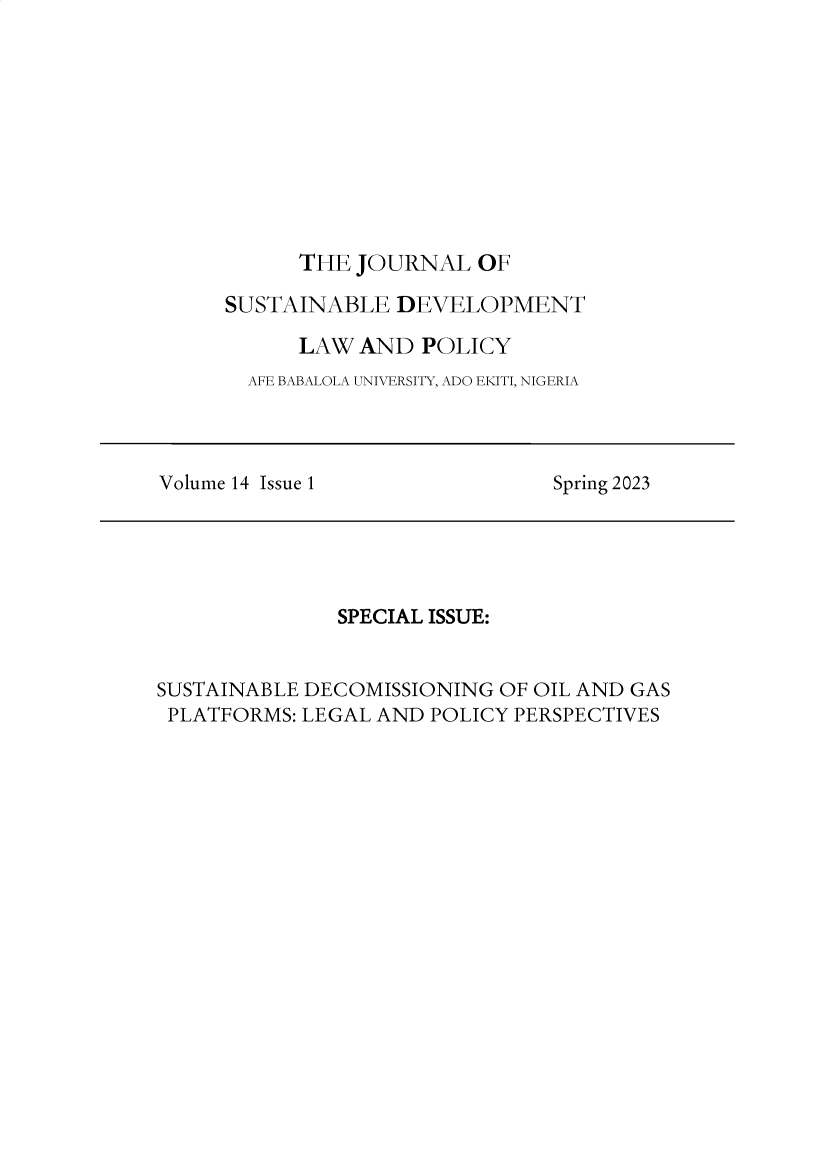 handle is hein.journals/jsusdvlp14 and id is 1 raw text is: 










      THE JOURNAL   OF

SUSTAINABLE   DEVELOPMENT

      LAW  AND  POLICY
  AFE BABALOLA UNIVERSITY, ADO EKITI, NIGERIA


Volume 14 Issue 1


Spring 2023


              SPECIAL ISSUE:


SUSTAINABLE DECOMISSIONING OF OIL AND GAS
PLATFORMS: LEGAL AND  POLICY PERSPECTIVES


