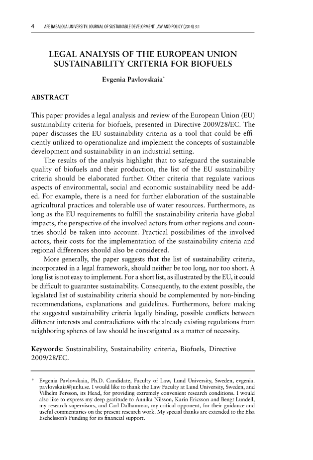 handle is hein.journals/jsusdvlp3 and id is 1 raw text is: 

4   AFE BABALOLA UNIVERSITY: JOURNAL OF SUSTAINABLE DEVELOPMENT LAW AND POLICY (2014) 3:1


      LEGAL ANALYSIS OF THE EUROPEAN UNION
        SUSTAINABILITY CRITERIA FOR BIOFUELS

                        Evgenia  Pavlovskaia*

ABSTRACT

This paper provides  a legal analysis and review of the European Union (EU)
sustainability criteria for biofuels, presented in Directive 2009/28/EC. The
paper  discusses the EU  sustainability criteria as a tool that could be effi-
ciently utilized to operationalize and implement the concepts of sustainable
development   and sustainability in an industrial setting.
    The  results of the analysis highlight that to safeguard the sustainable
quality of biofuels and  their production, the list of the EU  sustainability
criteria should be elaborated  further. Other criteria that regulate various
aspects of environmental,  social and economic   sustainability need be add-
ed. For example,  there is a need for further elaboration of the sustainable
agricultural practices and tolerable use of water resources. Furthermore, as
long as the EU  requirements  to fulfill the sustainability criteria have global
impacts, the perspective of the involved actors from other regions and coun-
tries should be taken  into account.  Practical possibilities of the involved
actors, their costs for the implementation of the sustainability criteria and
regional differences should also be considered.
    More  generally, the paper suggests that the list of sustainability criteria,
incorporated in a legal framework, should neither be too long, nor too short. A
long list is not easy to implement. For a short list, as illustrated by the EU, it could
be difficult to guarantee sustainability. Consequently, to the extent possible, the
legislated list of sustainability criteria should be complemented by non-binding
recommendations,   explanations and  guidelines. Furthermore, before making
the suggested sustainability criteria legally binding, possible conflicts between
different interests and contradictions with the already existing regulations from
neighboring spheres of law should be investigated as a matter of necessity.

Keywords:   Sustainability, Sustainability criteria, Biofuels, Directive
2009/28/EC.


   Evgenia Pavlovskaia, Ph.D. Candidate, Faculty of Law, Lund University, Sweden, evgenia.
   pavlovskaia@jur.lu.se. I would like to thank the Law Faculty at Lund University, Sweden, and
   Vilhelm Persson, its Head, for providing extremely convenient research conditions. I would
   also like to express my deep gratitude to Annika Nilsson, Karin Ericsson and Bengt Lundell,
   my research supervisors, and Carl Dalhammar, my critical opponent, for their guidance and
   useful commentaries on the present research work. My special thanks are extended to the Elsa
   Eschelsson's Funding for its financial support.


