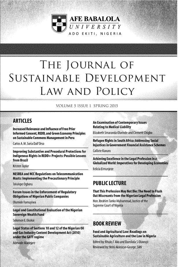 handle is hein.journals/jsusdvlp5 and id is 1 raw text is: 














               THE JOURNAL OF


SUSTAINABLE DEVELOPMENT


               LAW AND POLICY


                       VOLUME   S ISSUE 1 SPRING  2015


  ARTICLES                               An Examination of Contemporary Issues

  Increased Relevance and Influence of Free Prior  Relating to Medical Liability
  Informed Consent, REDD, and Green Economy Principles  Elizabeth Smaranda Olarinde and Clement Chigbo
  on Sustainable Commons Management in Peru
  o   S a i al e  C a m m  ns  M a n ag e mR e fu g e e  R ig h ts  in  S o u th  A frica :A d d re ssin g  S o cia l
  Carlos __A._M._Soria__________         Injustices in Government Financial Assistance Schemes
  Improving Substantive and Procedural Protections for  Callixte Kavuro
  Indigenous Rights in REDD+ Projects: Possible Lessons
  from Brazil                            Achieving Excellence in the Legal Profession in a



