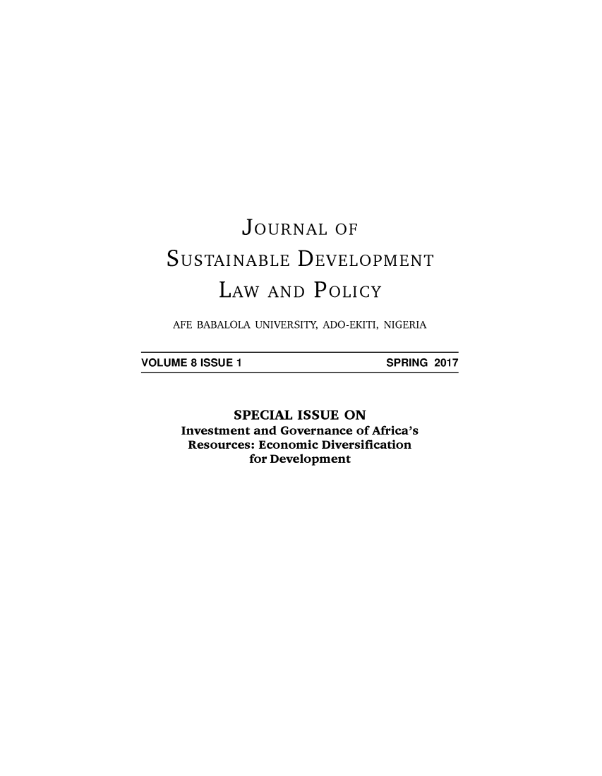 handle is hein.journals/jsusdvlp8 and id is 1 raw text is: 















         JOURNAL OF

SUSTAINABLE DEVELOPMENT

       LAW   AND  POLICY

 AFE BABALOLA UNIVERSITY, ADO-EKITI, NIGERIA


VOLUME 8 ISSUE 1


SPRING 2017


       SPECIAL ISSUE ON
Investment and Governance of Africa's
Resources: Economic Diversification
         for Development


