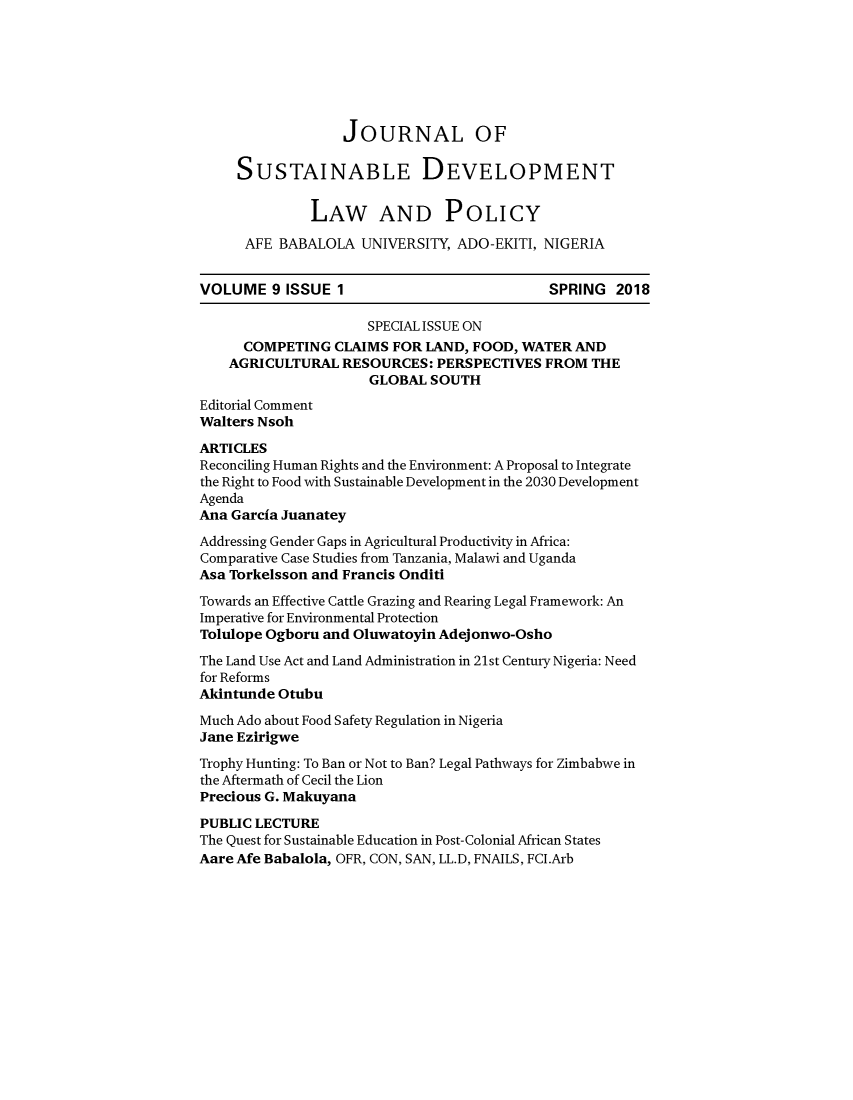 handle is hein.journals/jsusdvlp9 and id is 1 raw text is: 







                  JOURNAL OF

     SUSTAINABLE DEVELOPMENT

              LAW AND POLICY

      AFE BABALOLA UNIVERSITY, ADO-EKITI, NIGERIA


VOLUME 9 ISSUE 1                            SPRING 2018

                     SPECIAL ISSUE ON
      COMPETING CLAIMS FOR LAND, FOOD, WATER AND
    AGRICULTURAL RESOURCES: PERSPECTIVES FROM THE
                     GLOBAL SOUTH
Editorial Comment
Walters Nsoh
ARTICLES
Reconciling Human Rights and the Environment: A Proposal to Integrate
the Right to Food with Sustainable Development in the 2030 Development
Agenda
Ana Garcia Juanatey
Addressing Gender Gaps in Agricultural Productivity in Africa:
Comparative Case Studies from Tanzania, Malawi and Uganda
Asa Torkelsson and Francis Onditi
Towards an Effective Cattle Grazing and Rearing Legal Framework: An
Imperative for Environmental Protection
Tolulope Ogboru and Oluwatoyin Adejonwo-Osho
The Land Use Act and Land Administration in 21st Century Nigeria: Need
for Reforms
Akintunde Otubu
Much Ado about Food Safety Regulation in Nigeria
Jane Ezirigwe
Trophy Hunting: To Ban or Not to Ban? Legal Pathways for Zimbabwe in
the Aftermath of Cecil the Lion
Precious G. Makuyana
PUBLIC LECTURE
The Quest for Sustainable Education in Post-Colonial African States
Aare Afe Babalola, OFR, CON, SAN, LL.D, FNAILS, FCI.Arb


