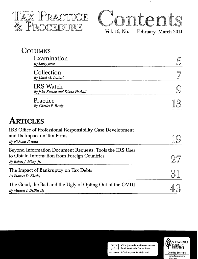 handle is hein.journals/jtaxpp16 and id is 1 raw text is: 
jourfla]ha


Vol. 16, No. 1 February-March 2014


COLUMNS
     Examination
     By Larry Jones

     Collection
     By CarolM. Luttati
     IRS Watch
     By John Keenan and Diana Hoshall
     Practice
     By Charles P Rettig                                      13


ARTICLES


IRS Office of Professional Responsibility Case Development
and Its Impact on Tax Firms
By Nicholas Preusch


19


Beyond Information Document Requests: Tools the IRS Uses
to Obtain Information from Foreign Countries
By Robertj Misey,Jr.                                              27
The Impact of Bankruptcy on Tax Debts
By Frances D. Sheehy                                               31
The Good, the Bad and the Ugly of Opting Out of the OVDI
By Michaelj. DeBlis II1                                           4



