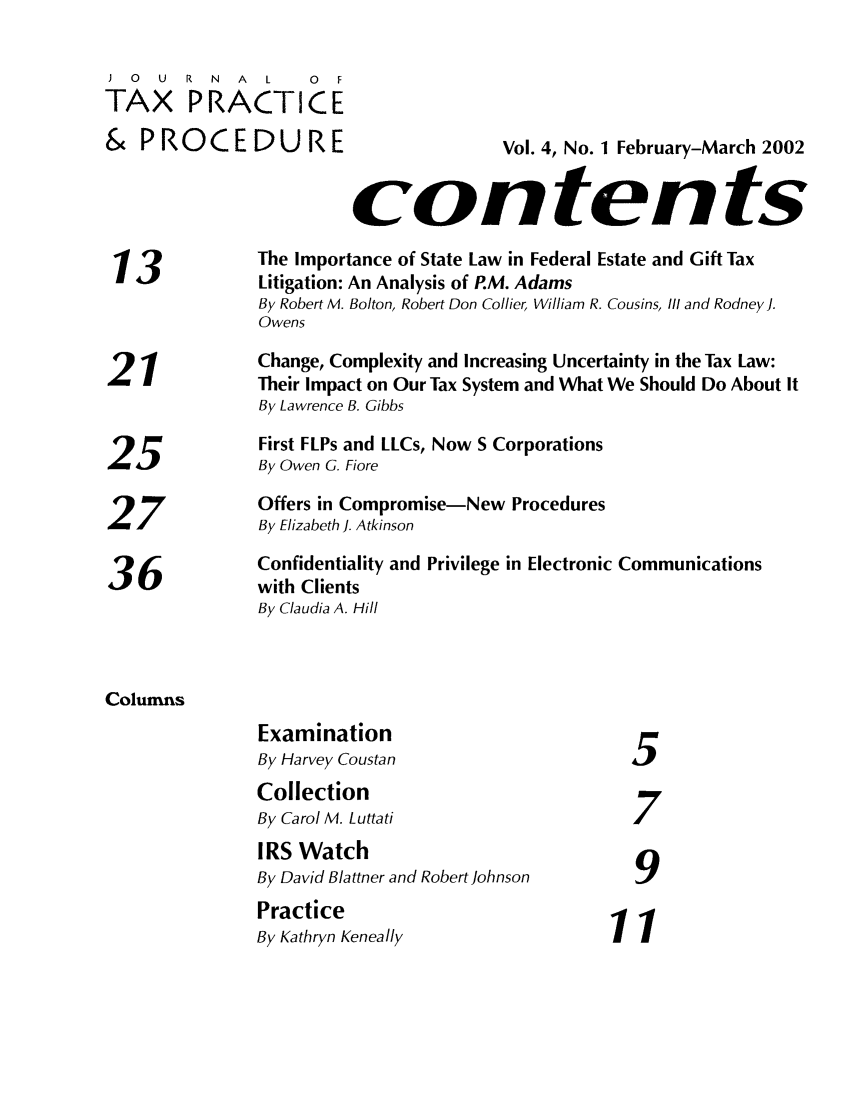 handle is hein.journals/jtaxpp4 and id is 1 raw text is: ) 0 U R N A L        0 F
TAX PRACTICE
&   P R O  C E D U    R E                 Vol. 4, No. 1 February-March 2002
contents
13             The Importance of State Law in Federal Estate and Gift Tax
Litigation: An Analysis of P.M. Adams
By Robert M. Bolton, Robert Don Collier, William R. Cousins, Ill and Rodney].
Owens
2   1           Change, Complexity and Increasing Uncertainty in the Tax Law:
2-i             Their Impact on Our Tax System and What We Should Do About It
By Lawrence B. Gibbs
First FLPs and LLCs, Now S Corporations
25 iBy Owen G. Fiore
Offers in Compromise-New Procedures
By Elizabeth J. Atkinson
36              Confidentiality and Privilege in Electronic Communications
36          with Clients
By Claudia A. Hill
Columns
Examination
By Harvey Coustan                       5
Collection
By Carol M. Luttati                     7
IRS Watch
By David Blattner and Robert Johnson
Practice
By Kathryn Keneally                   11


