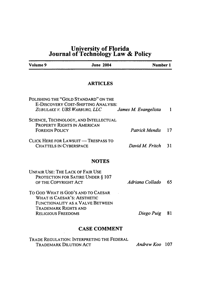 handle is hein.journals/jtlp9 and id is 1 raw text is: University of Florida
Journal of Technology Law & Policy
Volume 9             June 2004          Number 1

ARTICLES

POLISHING THE GOLD STANDARD ON THE
E-DISCOVERY COST-SHIFTING ANALYSIS:
ZUBULAKE v. UBS WARBURG, LLC
SCIENCE, TECHNOLOGY, AND INTELLECTUAL
PROPERTY RIGHTS IN AMERICAN
FOREIGN POLICY
CLICK HERE FOR LAWSUIT - TRESPASS TO
CHATTELS IN CYBERSPACE
NOTES
UNFAIR USE: THE LACK OF FAIR USE
PROTECTION FOR SATIRE UNDER § 107
OF THE COPYRIGHT ACT

To GOD WHAT IS GOD'S AND TO CAESAR
WHAT IS CAESAR'S: AESTHETIC
FUNCTIONALITY AS A VALVE BETWEEN
TRADEMARK RIGHTS AND
RELIGIOUS FREEDOMS
CASE COMMENT
TRADE REGULATION: INTERPRETING THE FEDERAL
TRADEMARK DILUTION ACT

James M Evangelista
Patrick Mendis
David M Fritch

Adriana Collado

Diego Puig

Andrew Koo 107


