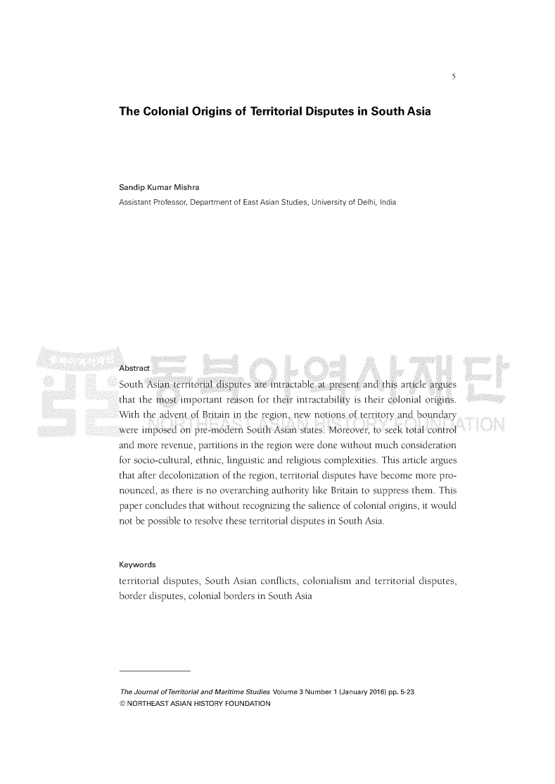 handle is hein.journals/jtms3 and id is 1 raw text is: 





                                                                             5


The   Colonial   Origins   of Territorial  Disputes in South Asia






Sandip Kumar Mishra
Assistant Professor, Department of East Asian Studies, University of Delhi, India















Abstract
South  \sian territorial disputes are intractable at pr sent and this article argues
that the most ImpolLani  reasol 1 ller   inlctalablity Iis tirll colonlial orIgins.
With  the advent of Britain in the region, new notis 11of teritoryand boundary
were imposed  on pre-modern  Soui      anstates Moreover,  to seek Lottl control
and more  revenue, partitions in the region were done without much consideration
for socio-cultural, ethnic, linguistic and religious complexities. This article argues
that after decolonization of the region, territorial disputes have become more pro-
nounced,  as there is no overarching authority like Britain to suppress them. This
paper concludes that without recognizing the salience of colonial origins, it would
not be possible to resolve these territorial disputes in South Asia.



Keywords
territorial disputes, South Asian conflicts, colonialism and territorial disputes,
border disputes, colonial borders in South Asia


The Journal of Territorial and Maritime Studies Volume 3 Number 1 (January 2016) pp. 5-23
© NORTHEAST ASIAN HISTORY FOUNDATION



