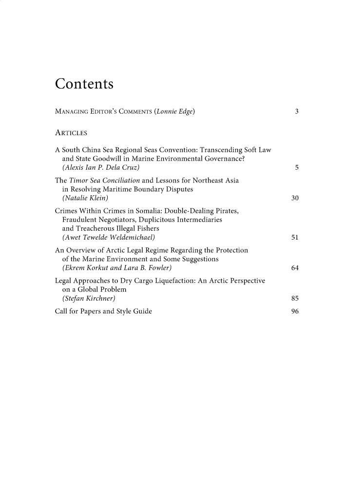 handle is hein.journals/jtms6 and id is 1 raw text is: 









Contents


MANAGING  EDITOR'S COMMENTS (Lonnie Edge)                          3


ARTICLES

A South China Sea Regional Seas Convention: Transcending Soft Law
  and State Goodwill in Marine Environmental Governance?
  (Alexis Ian P. Dela Cruz)                                        5
The Timor Sea Conciliation and Lessons for Northeast Asia
  in Resolving Maritime Boundary Disputes
  (Natalie Klein)                                                 30
Crimes Within Crimes in Somalia: Double-Dealing Pirates,
  Fraudulent Negotiators, Duplicitous Intermediaries
  and Treacherous Illegal Fishers
  (Awet Tewelde Weldemichael)                                     51
An Overview of Arctic Legal Regime Regarding the Protection
  of the Marine Environment and Some Suggestions
  (Ekrem Korkut and Lara B. Fowler)                               64
Legal Approaches to Dry Cargo Liquefaction: An Arctic Perspective
  on a Global Problem
  (Stefan Kirchner)                                               85


Call for Papers and Style Guide


96


