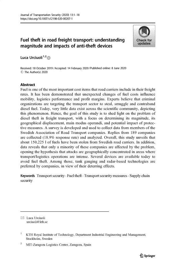 handle is hein.journals/jtransps13 and id is 1 raw text is: Journal of Transportation Security (2020) 13:1-18
https://doi.org/10.1007/s12198-020-00207-1
Fuel theft in road freight transport: understanding                  Checkfor
magnitude and impacts of anti-theft devices
Luca Urciuolii 12
Received: 18 October 2019 /Accepted: 14 February 2020/Published online: 8 June 2020
© The Author(s) 2020
Abstract
Fuel is one of the most important cost items that road carriers include in their freight
rates. It has been demonstrated that unexpected changes of fuel costs influence
mobility, logistics performance and profit margins. Experts believe that criminal
organizations are targeting the transport sector to steal, smuggle and contraband
diesel fuel. Today, very little data exist across the scientific community, depicting
this phenomenon. Hence, the goal of this study is to shed light on the problem of
diesel theft in freight transport, with a focus on determining its magnitude, its
geographical displacement, main modus operandi, and potential impact of protec-
tive measures. A survey is developed and used to collect data from members of the
Swedish Association of Road Transport companies. Replies from 189 companies
are collected (18.9% response rate) and analyzed. Overall, this study unveils that
about 150,225 1 of fuels have been stolen from Swedish road carriers. In addition,
data reveals that only a minority of these companies are affected by the problem,
opening the hypothesis that attacks are geographically concentrated in areas where
transport/logistics operations are intense. Several devices are available today to
avoid fuel theft. Among those, tank gauging and radar-based technologies are
preferred by companies, in view of their deterring effects.
Keywords Transport security - Fuel theft - Transport security measures - Supply chain
security
2 Luca Urciuoli
urciuoli@kth.se
KTH Royal Institute of Technology, Department Industrial Engineering and Management,
Stockholm, Sweden
2  MIT-Zaragoza Logistics Center, Zaragoza, Spain

t__ Springer


