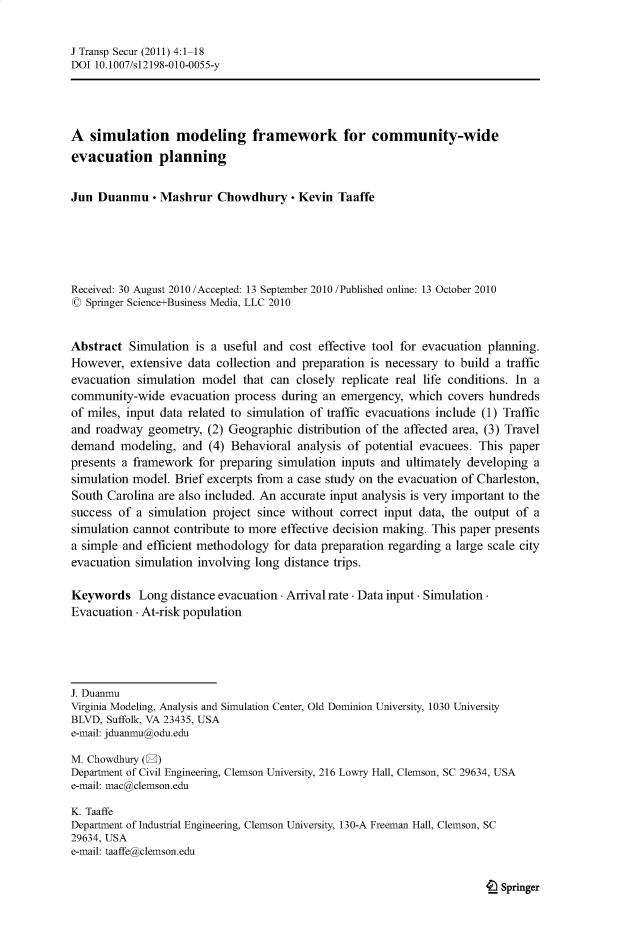 handle is hein.journals/jtransps4 and id is 1 raw text is: J Transp Secur (2011) 4:1-18
DOI 10.1007/s12198-010-0055-y
A simulation modeling framework for community-wide
evacuation planning
Jun Duanmu - Mashrur Chowdhury - Kevin Taaffe
Received: 30 August 2010 /Accepted: 13 September 2010 /Published online: 13 October 2010
O Springer Science+Business Media, LLC 2010
Abstract Simulation is a useful and cost effective tool for evacuation planning.
However, extensive data collection and preparation is necessary to build a traffic
evacuation simulation model that can closely replicate real life conditions. In a
community-wide evacuation process during an emergency, which covers hundreds
of miles, input data related to simulation of traffic evacuations include (1) Traffic
and roadway geometry, (2) Geographic distribution of the affected area, (3) Travel
demand modeling, and (4) Behavioral analysis of potential evacuees. This paper
presents a framework for preparing simulation inputs and ultimately developing a
simulation model. Brief excerpts from a case study on the evacuation of Charleston,
South Carolina are also included. An accurate input analysis is very important to the
success of a simulation project since without correct input data, the output of a
simulation cannot contribute to more effective decision making. This paper presents
a simple and efficient methodology for data preparation regarding a large scale city
evacuation simulation involving long distance trips.
Keywords Long distance evacuation - Arrival rate - Data input - Simulation-
Evacuation - At-risk population
J. Duanmu
Virginia Modeling, Analysis and Simulation Center, Old Dominion University, 1030 University
BLVD, Suffolk, VA 23435, USA
e-mail: jduanmu@odu.edu
M. Chowdhury (E)
Department of Civil Engineering, Clemson University, 216 Lowry Hall, Clemson, SC 29634, USA
e-mail: mac@clemson.edu
K. Taaffe
Department of Industrial Engineering, Clemson University, 130-A Freeman Hall, Clemson, SC
29634, USA
e-mail: taaffe(caclemson.edu

4L Springer


