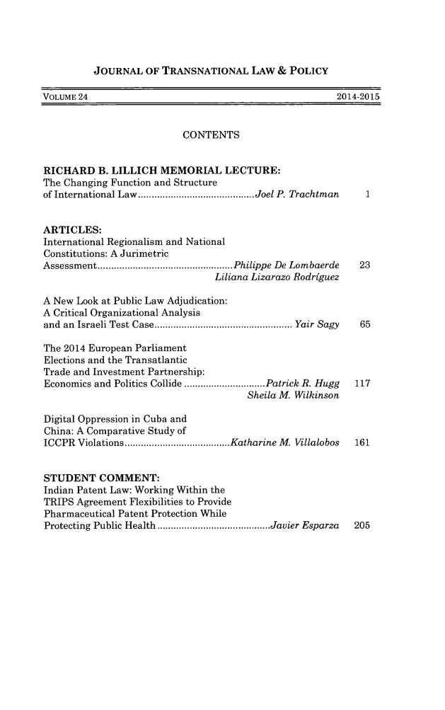 handle is hein.journals/jtrnlwp24 and id is 1 raw text is: JOURNAL OF TRANSNATIONAL LAW & POLICY

VOLUME 24                                                     2014-2015
CONTENTS
RICHARD B. LILLICH MEMORIAL LECTURE:
The Changing Function and Structure
of International Law  ........................................... Joel P. Trachtman
ARTICLES:
International Regionalism and National
Constitutions: A Jurimetric
Assessment .................................................. Philippe De Lombaerde  23
Liliana Lizarazo Rodriguez
A New Look at Public Law Adjudication:
A Critical Organizational Analysis
and  an  Israeli Test Case ................................................... Yair Sagy  65
The 2014 European Parliament
Elections and the Transatlantic
Trade and Investment Partnership:
Economics and Politics Collide .............................. Patrick R. Hugg  117
Sheila M. Wilkinson
Digital Oppression in Cuba and
China: A Comparative Study of
ICCPR  Violations ....................................... Katharine M. Villalobos  161
STUDENT COMMENT:
Indian Patent Law: Working Within the
TRIPS Agreement Flexibilities to Provide
Pharmaceutical Patent Protection While
Protecting Public Health .......................................... Javier Esparza  205


