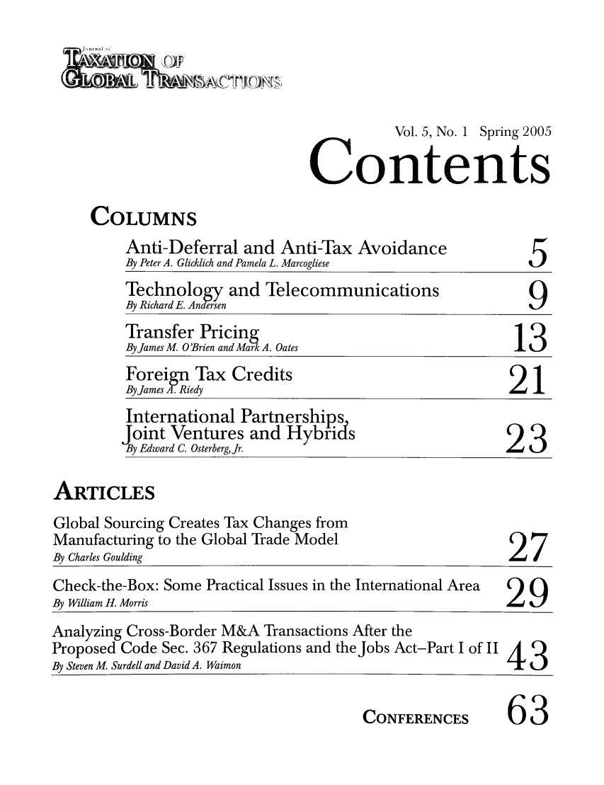 handle is hein.journals/jtxgt5 and id is 1 raw text is: &  n 1[j11r

Vol. 5, No. 1 Spring 2005
Contents

COLUMNS

Anti-Deferral and Anti-Tax Avoidance
By Peter A. Glicklich and Pamela L. Marcogliese

5

Technology and Telecommunications
By Richard E. Andesen                                9
Transfer Pricing
By James M. O'Brien and Mark A. Oates               13
Foreign Tax Credits
By James A- Riedy                                   21
International Partnerships
Joint Ventures and Hybrids
By Edward C. OsterbergJr.                         2

ARTICLES

Global Sourcing Creates Tax Changes from
Manufacturing to the Global Trade Model
By Charles Goulding

27

Check-the-Box: Some Practical Issues in the International Area  Cl
By William H. Morris                                           L
Analyzing Cross-Border M&A Transactions After the
Proposed Code Sec. 367 Regulations and the Jobs Act-Part I of II A
By Steven M. Surdell and David A. Waimon                       4t3

CONFERENCES

63


