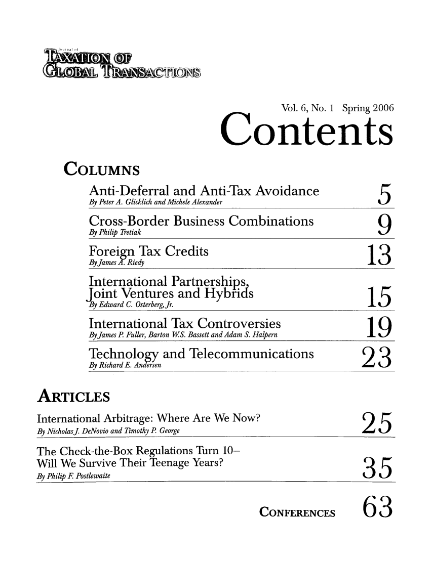 handle is hein.journals/jtxgt6 and id is 1 raw text is: Vol. 6, No. 1 Spring 2006
Contents

COLUMNS

Anti-Deferral and Anti-Tax Avoidance
By Peter A. Glicklich and Michele Alexander

Cross-Border Business Combinations
By Philip Tretiak                                         9
Foreign Tax Credits
By James I- Riedy
International Partnerships
Joint Ventures and Hybrids1
By Edward C. OsterbergJr.
International Tax Controversies
By James P. Fuller, Barton W.S. Bassett and Adam S. Halpern
Byeichrd.     and Telecommunications                 23
By Richard E. Anersen                                2

ARTICLES
International Arbitrage: Where Are We Now?
By Nicholasj DeNovio and Timothy P George

25

The Check-the-Box Regulations Turn 10-
Will We Survive Their Teenage Years?
By Philip F Postlewaite

35

CONFERENCES

63

5

ju-'d


