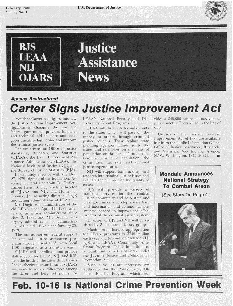 handle is hein.journals/juastnew1 and id is 1 raw text is: 
February 1980                U.S. Department of Justice                            (
Vot 1, No. 1

















            Carter










    President Carter has signed into law  LEAA's National Priority and Dis-      vides a $50,00 award to survivors of
  the Justice System Improvement Act,     cretionary Grant Programs.             public safety offcers killed in the line of
  significantly  changing  the way  the     LEAA will distribute formula grants  duty
  federal government provides financial   to the states which will pass on the
  and technical aid to state and local money to others through criminal Cois fte ustice Sytem
       goenet ofgtc I an.                         :rv utc onisTeerpaestt mrvmn c f17 r vial
                              frefoIh                                 ulc  nomto    fie

              the rimnaljusicesysem.planingagecie. Fndsgo o te Oficeof ustce ssitane, eserch
              ~  ac crate  an  ffie o Jusice staes  nd trrioris onthebass o
                   Resarhan Satitis oplaio ortruhafrua1ht   adSaitc,13      nin    vne
      Assistnce,1



              (OJAS) he aw F focemnt s- tkesint acountpoplaton. he WahintonDC.2051.I







     sitac.Amnit tio    .LA) th.rm   ae  a   rtadciia


