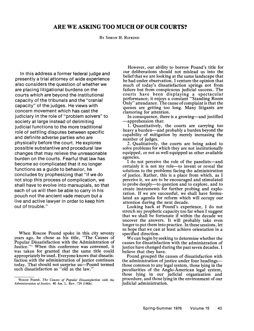 handle is hein.journals/judgej15 and id is 60 raw text is: ARE WE ASKING TOO MUCH OF OUR COURTS?

By SIMON H. RIFKIND

In this address a former federal judge and
presently a trial attorney of wide experience
also considers the question of whether we
are placing litigational burdens on the
courts which are beyond the institutional
capacity of the tribunals and the cranial
capacity of the judges. He views with
concern movement which has cast the
judiciary in the role of problem solvers to
society at large instead of delimiting
judicial functions to the more traditional
role of settling disputes between specific
and definite adverse parties who are
physically before the court. He explores
possible substantive and procedural law
changes that may relieve the unreasonable
burden on the courts. Fearful that law has
become so complicated that it no longer
functions as a guide to behavior, he
concludes by prophesizing that if we do
not stop this process of complication, we
shall have to evolve into marsupials, so that
each of us will then be able to carry in his
pouch not the ancient vade mecum but a
live and active lawyer in order to keep him
out of trouble.
When Roscoe Pound spoke in this city seventy
years ago, he chose as his title, The Causes of
Popular Dissatisfaction with the Administration of
Justice.' When this conference was convened, it
was taken for granted that the same title could
appropriately be used. Everyone knows that dissatis-
faction with the administration of justice continues
today. That should not surprise us-Pound termed
such dissatisfaction as old as the law.
'Roscoe Pound, The Causes of Popular Dissatisfaction with the
Administration of Justice, 40 AM. L. REv. 729 (1906).

However, our ability to borrow Pound's title for
our deliberations should not mislead us into the
belief that we are looking at the same landscape that
he had under observation. I venture the opinion that
much of today's dissatisfaction springs not from
failure but from conspicuous judicial success. The
courts have been displaying a spectacular
performance; it enjoys a constant Standing Room
Only attendance. The cause of complaint is that the
queues are getting too long. Many litigants are
clamoring for attention.
In consequence, there is a growing-and justified
-apprehension that:
1. Quantitatively, the courts are carrying too
heavy a burden-and probably a burden beyond the
capability of mitigation by merely increasing the
number of judges.
2. Qualitatively, the courts are being asked to
solve problems for which they are not institutionally
equipped, or not as well equipped as other available
agencies.
I do not perceive the role of the panelists-and
certainly it is not my role-to invent or reveal the
solutions to the problems facing the administration
of justice. Rather, this is a place from which, as I
perceive it, we are to be encouraged and stimulated
to probe deeply-to question and to explore, and to
create instruments for further probing and explo-
ration. If we are successful, we shall have formu-
lated an agenda for reform which will occupy our
attention during the next decade.
Looking back at Pound's experience, I do not
stretch my prophetic capacity too far when I suggest
that we shall be fortunate if within the decade we
uncover the answers. It will probably take even
longer to put them into practice. In these sessions, let
us hope that we can at least achieve orientation in a
specified direction.
We can begin by seeking to determine whether the
causes for dissatisfaction with the administration of
justice have changed during the past seven decades. I
believe that they have.
Pound grouped the causes of dissatisfaction with
the administration of justice under four headings-
those common to any legal system, those lying in the
peculiarities of the Anglo-American legal system,
those lying in our judicial organization and
procedure, and those lying in the environment of our
judicial administration,

Spring-Summer 1976  Volume 15  43


