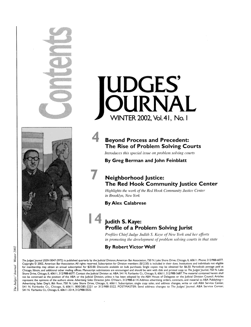handle is hein.journals/judgej41 and id is 1 raw text is: ...U DGES'
,                                I    u       1
OURNAL
WINTER 2002, Vol. 4 1, No. I
Beyond Process and Precedent:
The Rise of Problem Solving Courts
Introduces this special issue on problen solving courts
By Greg Berman and John Feinblatt
Neighborhood Justice:
The Red Hook Community Justice Center
Highlights the work of the Red Hook Community Justice Center
in Brooklyn, New York
By Alex Calabrese
Judith S. Kaye:
Profile of a Problem Solving Jurist
Profiles Chief Judge Judith S. Kave ofNe           w Yik cnd hcr elforts
in promoting the development of'pvbilem              solving    ourts in that state
4By Robert Victor Wolf
The Judges'Journal (ISSN 0047-2972) is published quarterly by the Judicial DivisionAmerican Bar Association, 750 N. Lake Shore Drive, Chicago, IL 60611. Phone: 312/988-6077.
Copyright © 2002, American Bar Association. All rights reserved. Subscription for Division members ($12.50) is included in their dues. Institutions and individuals not eligible
for membership may obtain an annual subscription for $25.00, Discounts available on bulk purchases. Single copies may be obtained for $6.50. Periodicals postage paid at
Chicago, Illinois, and additional other mailing offices. Manuscript submissions are encouraged and should be sent with disk and printed copy to The Judges'journai. 750 N. Lake
Shore Drive, Chicago, IL 60611, 312/988-6077. Contact the Judicial Division at: ABA, 541 N. Fairbanks Cc., Chicago, L 60611, 31 2/988-5687,The material contained herein shall
not be construed as the position of the ABA or the Judicial Division, unless it has been adopted by the ABA House of Delegates or the Judicial Division Council. Articles
represent the opinions of the authors alone. Advertising Soles: Director. John O'Hearn, 312/988-6114. Address advertising orders, contracts, and material to ABA Publishing-
Advertising Sales Dept, 8th floor, 750 N. Lake Shore Drive, Chicago, IL 60611 . Subscription, single copy sales, and address changes, write or call: ABA Service Center,
541 N. Fairbanks Ct., Chicago, IL 60611, 800/285-2221 or 312/988-5522. POSTMASTER: Send address changes to The judges'Journal, ABA Service Center,
,      541 N. Fairbanks Ct., Chicago, IL 60611 -3314,312/988-5522.


