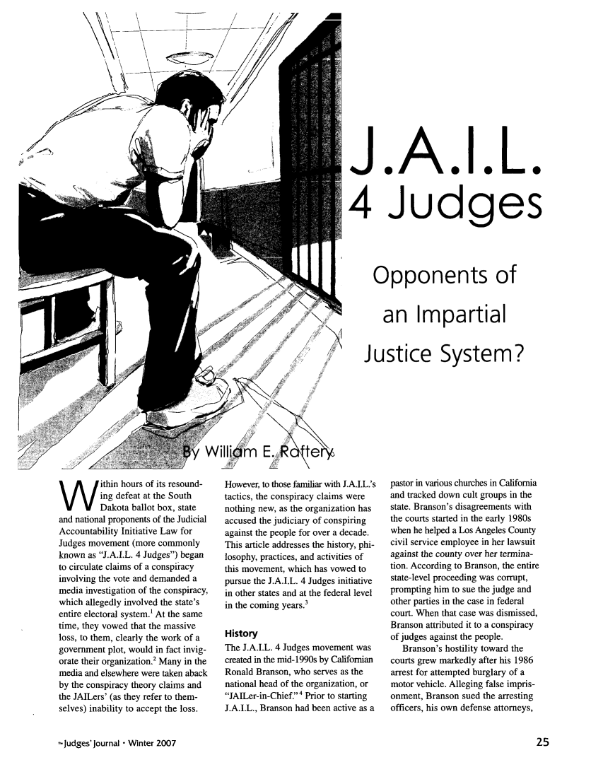 handle is hein.journals/judgej46 and id is 25 raw text is: J.A.I.L.
4 Judges
Opponents of
an Impartial
Justice System?

ithin hours of its resound-
ing defeat at the South
Dakota ballot box, state
and national proponents of the Judicial
Accountability Initiative Law for
Judges movement (more commonly
known as J.A.I.L. 4 Judges) began
to circulate claims of a conspiracy
involving the vote and demanded a
media investigation of the conspiracy,
which allegedly involved the state's
entire electoral system.' At the same
time, they vowed that the massive
loss, to them, clearly the work of a
government plot, would in fact invig-
orate their organization.2 Many in the
media and elsewhere were taken aback
by the conspiracy theory claims and
the JAILers' (as they refer to them-
selves) inability to accept the loss.
jJudges' Journal  Winter 2007

However, to those familiar with J.A.I.L.'s
tactics, the conspiracy claims were
nothing new, as the organization has
accused the judiciary of conspiring
against the people for over a decade.
This article addresses the history, phi-
losophy, practices, and activities of
this movement, which has vowed to
pursue the J.A.I.L. 4 Judges initiative
in other states and at the federal level
in the coming years.3
History
The J.A.I.L. 4 Judges movement was
created in the mid-1990s by Californian
Ronald Branson, who serves as the
national head of the organization, or
JAILer-in-Chief.4 Prior to starting
J.A.I.L., Branson had been active as a

pastor in various churches in California
and tracked down cult groups in the
state. Branson's disagreements with
the courts started in the early 1980s
when he helped a Los Angeles County
civil service employee in her lawsuit
against the county over her ternina-
tion. According to Branson, the entire
state-level proceeding was corrupt,
prompting him to sue the judge and
other parties in the case in federal
court. When that case was dismissed,
Branson attributed it to a conspiracy
of judges against the people.
Branson's hostility toward the
courts grew markedly after his 1986
arrest for attempted burglary of a
motor vehicle. Alleging false impris-
onment, Branson sued the arresting
officers, his own defense attorneys,


