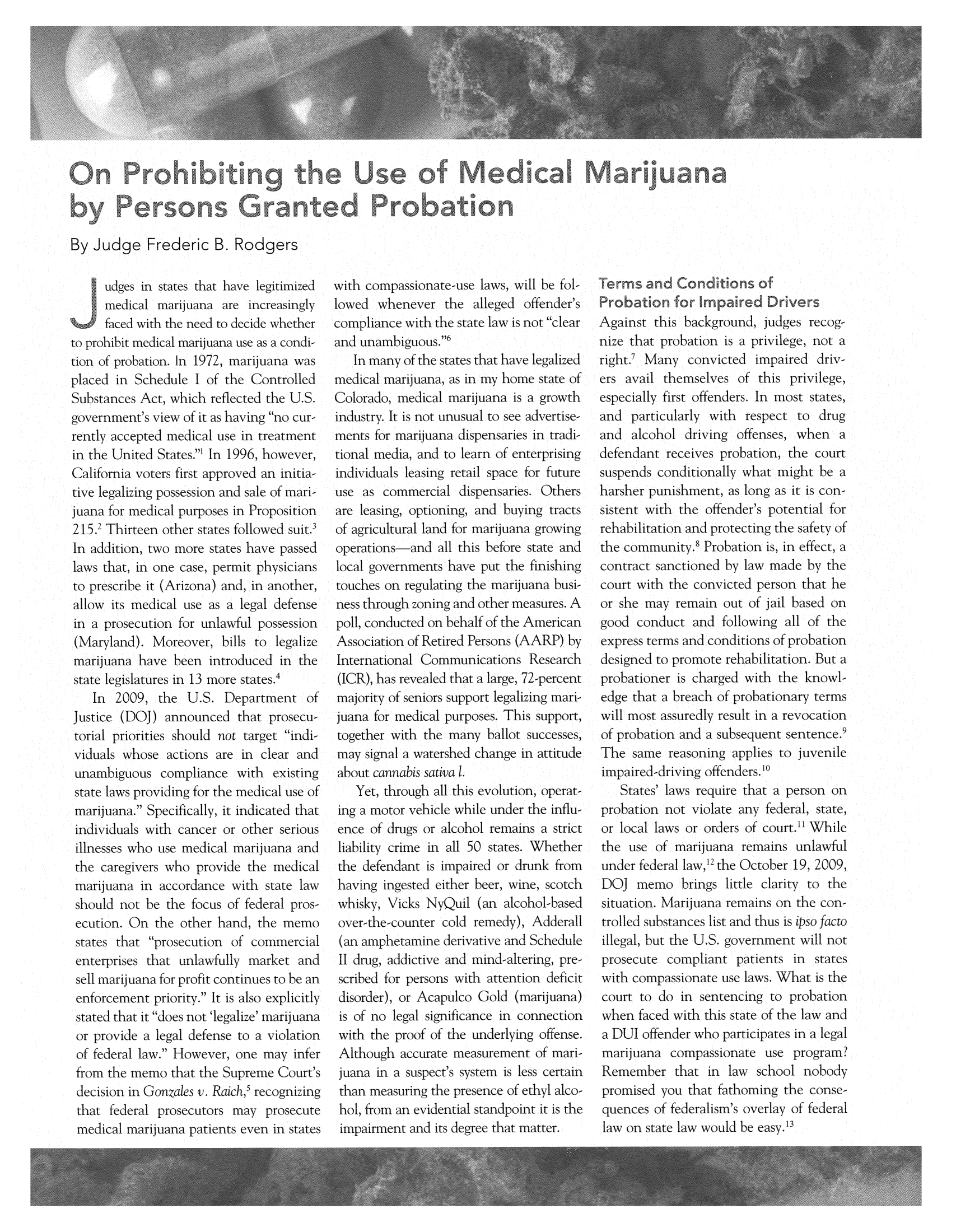 handle is hein.journals/judgej49 and id is 163 raw text is: By Judge Frederic B. Rodgers

udges in states that have legitimized
mredtical marijuana are increasingly
faced with the need to decide whether
to prohibit medical marijuiana use as a condi-
tion of probation. In 1972, marijuiana was
placed in Schedule I of the Controlled
Suibstances Act, which reflected the U.S.
government's view of it as having no cur-
rently accepted medical use in treatment
in the United States.1 In 1996, however,
Califomnia voters first approved an initia-
tive legalizing possession and sale of mari-
juana for medical purposes in Proposition
215.2 Thirteen other staites followed suit.'
In addition, two more states have passed
laws that, in one case, permit physicians
to prescribe it (Arizona) and, in another,
allow its medical use as a legal defense
in a prosecution for unlawful possession
(Maryland). Moreover, b-ills to legalize
marijuana have been introduced in the
state legislatures in 13 more states.4
In 2009, the U.S. Department of
Justice (DOJ) announced that prosecu-
tonial priorities should not target indi-
viduals whose actions are in clear and
unambiguous compliance with existing
state laws providing for the medical use of
marijuana. Specifically, it indicated that
individuals with cancer or other serious
illnesses who use medical marijuana and
the caregivers who provide the miedical
mariju-iana in accordance with state law
should not be the focus of federal pros-
ecution. On the other hand, the Memo
statesc that prosecuition of commercial
enterprisesi that uinlawfuilly market and
sell marijuana for profit continues to be an
enforcement priority. It is also explicitly
stated that it does not 'legalize' marijuana
or provide a legal defense to a violation
of federal law. However, one may, infer
from the memo that the Suipreme Court's
decision in Goazates tv. Raich, recognizing

with compassionate-use lawxs, will be fol-
lowed whenever the alleged offender's
compliance with the state law is not clear
and unambiguous.16
In many of the states that have legalized
medical marijuana, as in my home state of
Colorado, medical marijuana is a growth
industry. It is not unusual to see advertise-
ments for marijuana dispensaries in tradi-
tional media, and to learn of enterprising
individuals leasing retail space for future
use as commercial dispensaries. Others
are leasing, optioning, and buying tracts
of agricultural land for marijuana growing
operations-and all this before state and
local governments have put the finishing
touches on regulating the marijuana busi-
ness through zoning and other measures. A
Poll, conducted on behalf of the American
Association of Retired Persons (AARP) by
International Communications Research
(ICR), has revealed that a large, 72-percent
majority of seniors support legalizing mari-
juana for medical purposes. This support,
together with the many ballot successes,
may signal a watershed change in attitude
about cannabis sativa 1.
Yet, through all this evolution, operat-
ing a motor vehicle w hile under the influ-
ence of drugys or alcohol remains a strict
liability crime in all 50 states. Whether
the defendant is impaired or drunk from
having ingested either beer, wine, scotch
whisky, Vicks NyQuil (an alcohol-based
over-the-counter cold remedy), Adderall
(ain amphetamine derivative and Schedule
II drug, addictive and mnind altering, pre-
scribed for persons wilth attention deficit
disorder), or Acapulco Gold (marijuana)
is of no legal significance in connection
with the proof of the underlying offense.
Although accurate measurement of mani
juana in a suspect's system is less certain
than measuring thie presence of ethyl alco-
hol,~ ~ ~ ~   ~~~4 foaneietastdp in t s th

Against this backg round, judges recog-
nize that probation is a privilege, not a
right.' Many convicted impaired driv-
ers avail themselves of this privilege,
especially first offenders. In most states,
and particularly with respect to drug
and alcohol driving offenses, when a
defendant receives probation, the court
suspends conditionally what might be a
harsher punishment, as long as it is con-
sistent with the offender's potential for
rehabilitation and protecting the safety of
the community.' Probation is, in effect, a
contract sanctioned by law made by the
court with the convicted person that he
or she may remain out of j ail based on
good conduct and following all of the
express terms and conditions of probation
designed to promote rehabilitation. But a
probationer is charged with the knowl-
edge that a breach of probationary terms
will most assuredly result in a revocation
of probation and a subsequent sentence.9
The same reasoning applies to juvenile
impaired-driving offenders.10
States' laws require that a person on
probation not violate any federal, state,
or local laws or orders of court.1 While
the use of marijuana remains unlawful
under federal law,1 the October 19, A2009,
DOJ memo brings little clarity to the
situation. MNarijuana remains on the con-
trolled substan-ces list aind thus is ipso facto
illeglal, but the U.S. govemnment will not
prosecuite compliant patients in states
withi compassionate use laws. What is the
court to do in sentencing to probation
when faced with this state of the lawv and
a DUI offender who participates in a legal
marijuiana comtpassionate use program.
Remember that in law school nobody
promised you that fathoming the conse-


