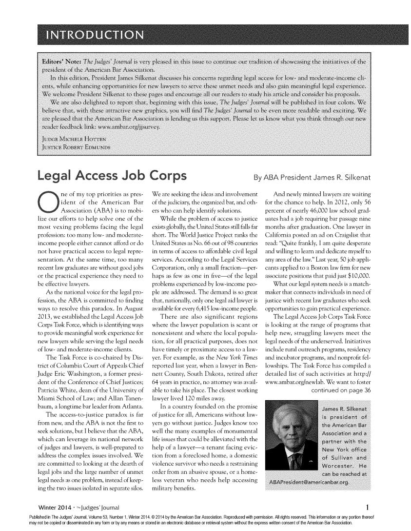 handle is hein.journals/judgej53 and id is 1 raw text is: LegA Access Job Corps

By ABA President James R. Silkenat

ne of my top priorities as pres-
ident of the American Bar
Association (ABA) is to mobi-
lize our efforts to help solve one of the
most vexing problems facing the legal
profession: too many low- and moderate-
income people either cannot afford or do
not have practical access to legal repre-
sentation. At the same time, too many
recent law graduates are without good jobs
or the practical experience they need to
be effective lawyers.
As the national voice for the legal pro-
fession, the ABA is committed to finding
ways to resolve this paradox. In August
2013, we established the Legal Access Job
Corps Task Force, which is identifying ways
to provide meaningful work experience for
new lawyers while serving the legal needs
of low- and moderate-income clients.
The Task Force is co-chaired by Dis-
trict of Columbia Court of Appeals Chief
Judge Eric Washington, a former presi-
dent of the Conference of Chief Justices;
Patricia White, dean of the University of
Miami School of Law; and Allan Tanen-
baum, a longtime bar leader from Atlanta.
The access-to-justice paradox is far
from new, and the ABA is not the first to
seek solutions, but I believe that the ABA,
which can leverage its national network
of judges and lawyers, is well-prepared to
address the complex issues involved. We
are committed to looking at the dearth of
legal jobs and the large number of unmet
legal needs as one problem, instead of keep-
ing the two issues isolated in separate silos.

We are seeking the ideas and involvement
of the judiciary, the organized bar, and oth-
ers who can help identify solutions.
While the problem of access to justice
exists globally, the United States still falls far
short. The World Justice Project ranks the
United States as No. 66 out of 98 countries
in terms of access to affordable civil legal
services. According to the Legal Services
Corporation, only a small fraction-per-
haps as few as one in five-of the legal
problems experienced by low-income peo-
ple are addressed. The demand is so great
that, nationally, only one legal aid lawyer is
available for every 6,415 low-income people.
There are also significant regions
where the lawyer population is scant or
nonexistent and where the local popula-
tion, for all practical purposes, does not
have timely or proximate access to a law-
yer. For example, as the New York Times
reported last year, when a lawyer in Ben-
nett County, South Dakota, retired after
64 years in practice, no attorney was avail-
able to take his place. The closest working
lawyer lived 120 miles away.
In a country founded on the promise
of justice for all, Americans without law-
yers go without justice. Judges know too
well the many examples of monumental
life issues that could be alleviated with the
help of a lawyer-a tenant facing evic-
tion from a foreclosed home, a domestic
violence survivor who needs a restraining
order from an abusive spouse, or a home-
less veteran who needs help accessing
military benefits.

And newly minted lawyers are waiting
for the chance to help. In 2012, only 56
percent of nearly 46,000 law school grad-
uates had a job requiring bar passage nine
months after graduation. One lawyer in
California posted an ad on Craigslist that
read: Quite frankly, I am quite desperate
and willing to learn and dedicate myself to
any area of the law. Last year, 50 job appli-
cants applied to a Boston law firm for new
associate positions that paid just $10,000.
What our legal system needs is a match-
maker that connects individuals in need of
justice with recent law graduates who seek
opportunities to gain practical experience.
The Legal Access Job Corps Task Force
is looking at the range of programs that
help new, struggling lawyers meet the
legal needs of the underserved. Initiatives
include rural outreach programs, residency
and incubator programs, and nonprofit fel-
lowships. The Task Force has compiled a
detailed list of such activities at http://
www.ambar.org/newlab. We want to foster
continued on page 36

Winter 2014 - -Judges' ournal

I

Published in The Judges' Journal, Volume 53, Number 1, Winter 2014. @ 2014 by the American Bar Association. Reproduced with permission. All rights reserved. This information or any portion thereof
may not be copied or disseminated in any form or by any means or stored in an electronic database or retrieval system without the express written consent of the American Bar Association.


