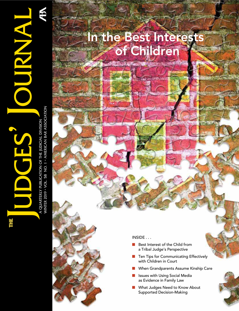handle is hein.journals/judgej58 and id is 1 raw text is: 





















































INSIDE ...
*Best   Interest of the Child from
   a Tribal Judge's Perspective
*  Ten Tips for Communicating Effectively
   with Children in Court
*  When  Grandparents Assume  Kinship Care
*  Issues with Using Social Media
   as Evidence in Family Law
*  What  Judges Need to Know About
   Supported  Decision-Making



