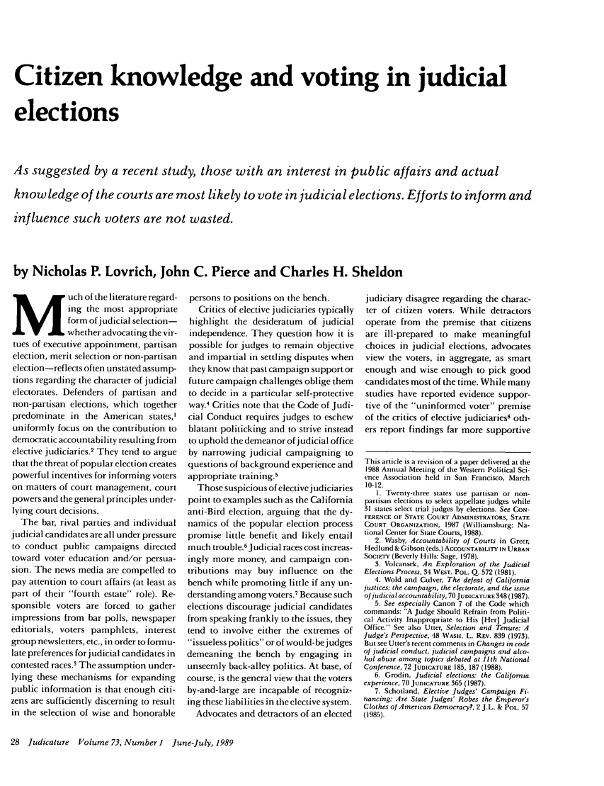 handle is hein.journals/judica73 and id is 30 raw text is: Citizen knowledge and voting in judicial
elections
As suggested by a recent study, those with an interest in public affairs and actual
knowledge of the courts are most likely to vote in judicial elections. Efforts to inform and
influence such voters are not wasted.
by Nicholas P. Lovrich, John C. Pierce and Charles H. Sheldon

M uch of the literature regard-
ing the most appropriate
form of judicial selection-
whether advocating the vir-
tues of executive appointment, partisan
election, merit selection or non-partisan
election-reflects often unstated assump-
tions regarding the character of judicial
electorates. Defenders of partisan and
non-partisan elections, which together
predominate in the American states,'
uniformly focus on the contribution to
democratic accountability resulting from
elective judiciaries.2 They tend to argue
that the threat of popular election creates
powerful incentives for informing voters
on matters of court management, court
powers and the general principles under-
lying court decisions.
The bar, rival parties and individual
judicial candidates are all under pressure
to conduct public campaigns directed
toward voter education and/or persua-
sion. The news media are compelled to
pay attention to court affairs (at least as
part of their fourth estate role). Re-
sponsible voters are forced to gather
impressions from bar polls, newspaper
editorials, voters pamphlets, interest
group newsletters, etc., in order to formu-
late preferences forjudicial candidates in
contested races.3 The assumption under-
lying these mechanisms for expanding
public information is that enough citi-
zens are sufficiently discerning to result
in the selection of wise and honorable

persons to positions on the bench.
Critics of elective judiciaries typically
highlight the desideratum of judicial
independence. They question how it is
possible for judges to remain objective
and impartial in settling disputes when
they know that past campaign support or
future campaign challenges oblige them
to decide in a particular self-protective
way.' Critics note that the Code of Judi-
cial Conduct requires judges to eschew
blatant politicking and to strive instead
to uphold the demeanor of judicial office
by narrowing judicial campaigning to
questions of background experience and
appropriate training.'
Those suspicious of elective judiciaries
point to examples such as the California
anti-Bird election, arguing that the dy-
namics of the popular election process
promise little benefit and likely entail
much trouble.6 Judicial races cost increas-
ingly more money, and campaign con-
tributions may buy influence on the
bench while promoting little if any un-
derstanding among voters.7 Because such
elections discourage judicial candidates
from speaking frankly to the issues, they
tend to involve either the extremes of
issueless politics or of would-bejudges
demeaning the bench by engaging in
unseemly back-alley politics. At base, of
course, is the general view that the voters
by-and-large are incapable of recogniz-
ing these liabilities in the elective system.
Advocates and detractors of an elected

judiciary disagree regarding the charac-
ter of citizen voters. While detractors
operate from the premise that citizens
are ill-prepared to make meaningful
choices in judicial elections, advocates
view the voters, in aggregate, as smart
enough and wise enough to pick good
candidates most of the time. While many
studies have reported evidence suppor-
tive of the uninformed voter premise
of the critics of elective judiciaries8 oth-
ers report findings far more supportive
This article is a revision of a paper delivered at the
1988 Annual Meeting of the Western Political Sci-
ence Association held in San Francisco, March
10-12.
1. Twenty-three states use partisan or non-
partisan elections to select appellate judges while
31 states select trial judges by elections. See CON-
FERENCE OF STATE COURT ADMINISTRATORS, STATE
COURT ORGANIZATION, 1987 (Williamsburg: Na-
tional Center for State Courts, 1988).
2. Wasby, Accountability of Courts in Greer,
Hedlund & Gibson (eds.) ACCOUNTABILITY IN URBAN
SOCIETY (Beverly Hills: Sage, 1978).
3. Volcansek, An Exploration of the Judicial
Elections Process, 34 WEST. POL. Q. 572 (1981).
4. Wold and Culver, The defeat of California
justices: the campaign, the electorate, and the issue
of judicial accountability, 70 JUDICATURE 348(1987).
5. See especially Canon 7 of the Code which
commands: A Judge Should Refrain from Politi-
cal Activity Inappropriate to His [Her] Judicial
Office. See also Utter, Selection and Tenure: A
Judge's Perspective, 48 WASi. L. REV. 839 (1973).
But see Utter's recent comments in Changes in code
of judicial conduct, judicial campaigns and alco-
hol abuse among topics debated at 11th National
Conference, 72 JUDICATURE 185, 187 (1988).
6. Grodin, Judicial elections: the California
experience, 70 JUDICATURE 365 (1987).
7. Schotland, Elective Judges' Campaign Fi-
nancing: Are State Judges' Robes the Emperor's
Clothes of American Democracy?, 2 J.L. & POL. 57
(1985).

28 Judicature Volume 73, Number I June-July, 1989


