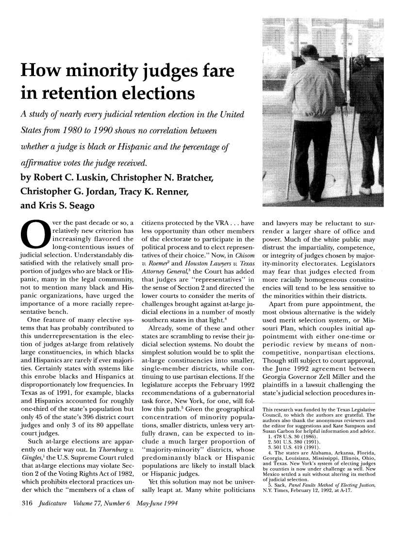 handle is hein.journals/judica77 and id is 330 raw text is: How minority judges fare
in retention elections
A study of nearly every judicial retention election in the United
States from 1980 to 1990 shows no correlation between
whether a judge is black or Hispanic and the percentage of
affirmative votes the judge received.
by Robert C. Luskin, Christopher N. Bratcher,
Christopher G. Jordan, Tracy K. Renner,
and Kris S. Seago

Over the past decade or so, a
relatively new criterion has
increasingly flavored the
long-contentious issues of
judicial selection. Understandably dis-
satisfied with the relatively small pro-
portion ofjudges who are black or His-
panic, many in the legal community,
not to mention many black and His-
panic organizations, have urged the
importance of a more racially repre-
sentative bench.
One feature of many elective sys-
tems that has probably contributed to
this underrepresentation is the elec-
tion of judges at-large from relatively
large constituencies, in which blacks
and Hispanics are rarely if ever majori-
ties. Certainly states with systems like
this enrobe blacks and Hispanics at
disproportionately low frequencies. In
Texas as of 1991, for example, blacks
and Hispanics accounted for roughly
one-third of the state's population but
only 45 of the state's 396 district court
judges and only 3 of its 80 appellate
court judges.
Such at-large elections are appar-
ently on their way out. In Thornburg v.
Gingles,' the U.S. Supreme Court ruled
that at-large elections may violate Sec-
tion 2 of the Voting Rights Act of 1982,
which prohibits electoral practices un-
der which the members of a class of
316 Judicature Volume 77, Number 6

citizens protected by the VRA ... have
less opportunity than other members
of the electorate to participate in the
political process and to elect represen-
tatives of their choice. Now, in Chisom
v. Roeme2 and Houston Lawyers v. Texas
Attorney General,' the Court has added
that judges are representatives in
the sense of Section 2 and directed the
lower courts to consider the merits of
challenges brought against at-large ju-
dicial elections in a number of mostly
southern states in that light.4
Already, some of these and other
states are scrambling to revise their ju-
dicial selection systems. No doubt the
simplest solution would be to split the
at-large constituencies into smaller,
single-member districts, while con-
tinuing to use partisan elections. If the
legislature accepts the February 1992
recommendations of a gubernatorial
task force, New York, for one, will fol-
low this path.5 Given the geographical
concentration of minority popula-
tions, smaller districts, unless very art-
fully drawn, can be expected to in-
clude a much larger proportion of
majority-minority districts, whose
predominantly black or Hispanic
populations are likely to install black
or Hispanic judges.
Yet this solution may not be univer-
sally leapt at. Many white politicians

and lawyers may be reluctant to sur-
render a larger share of office and
power. Much of the white public may
distrust the impartiality, competence,
or integrity ofjudges chosen by major-
ity-minority electorates. Legislators
may fear that judges elected from
more racially homogeneous constitu-
encies will tend to be less sensitive to
the minorities within their districts.
Apart from pure appointment, the
most obvious alternative is the widely
used merit selection system, or Mis-
souri Plan, which couples initial ap-
pointmemt with either one-time or
periodic review by means of non-
competitive, nonpartisan elections.
Though still subject to court approval,
the June 1992 agreement between
Georgia Governor Zell Miller and the
plaintiffs in a lawsuit challenging the
state's judicial selection procedures in-
This research was funded by the Texas Legislative
Council, to which the authors are grateful. The
authors also thank the anonymous reviewers and
the editor for suggestions and Kate Sampson and
Susan Carbon for helpful information and advice.
1. 478 U.S. 30 (1986).
2. 501 U.S. 380 (1991).
3. 501 U.S. 419 (1991).
4. The states are Alabama, Arkansa, Florida,
Georgia, Louisiana, Mississippi, Illinois, Ohio,
and Texas. New York's system of electing judges
by counties is now under challenge as well. New
Mexico settled a suit without altering its method
ofjudicial selection.
5. Sack, Panel Faults Method of Electing Justices,
N.Y. Times, February 12, 1992, at A-17.

May-June 1994


