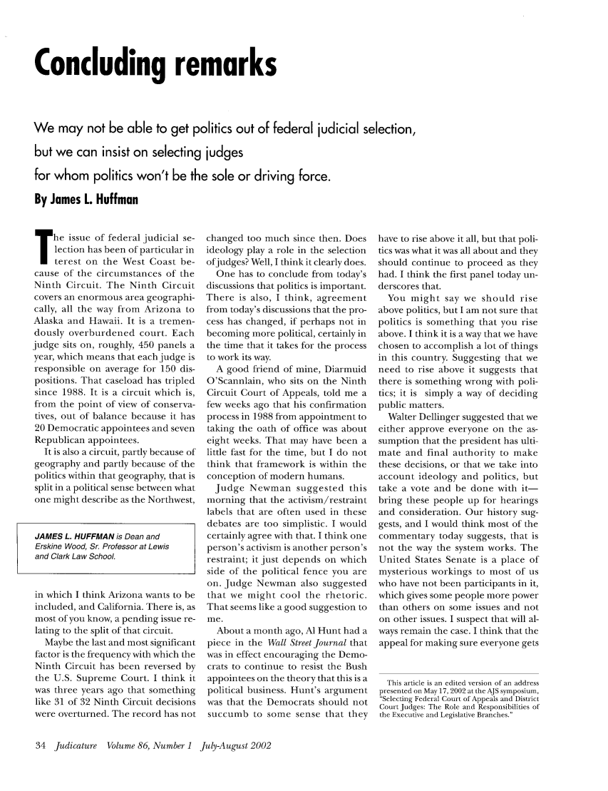 handle is hein.journals/judica86 and id is 34 raw text is: Concluding remarks
We may not be able to get politics out of federal judicial selection,
but we can insist on selecting judges
for whom politics won't be the sole or driving force.
By James L. Huffman

The issue of federal judicial se-
lection has been of particular in
terest on the West Coast be-
cause of the circumstances of the
Ninth Circuit. The Ninth Circuit
covers an enormous area geographi-
cally, all the way from Arizona to
Alaska and Hawaii. It is a tremen-
dously overburdened court. Each
judge sits on, roughly, 450 panels a
year, which means that each judge is
responsible on average for 150 dis-
positions. That caseload has tripled
since 1988. It is a circuit which is,
from the point of view of conserva-
tives, out of balance because it has
20 Democratic appointees and seven
Republican appointees.
It is also a circuit, partly because of
geography and partly because of the
politics within that geography, that is
split in a political sense between what
one might describe as the Northwest,
JAMES L. HUFFMAN is Dean and
Erskine Wood, Sr. Professor at Lewis
and Clark Law School.
in which I think Arizona wants to be
included, and California. There is, as
most of you know, a pending issue re-
lating to the split of that circuit.
Maybe the last and most significant
factor is the frequency with which the
Ninth Circuit has been reversed by
the U.S. Supreme Court. I think it
was three years ago that something
like 31 of 32 Ninth Circuit decisions
were overturned. The record has not

changed too much since then. Does
ideology play a role in the selection
ofjudges? Well, I think it clearly does.
One has to conclude from today's
discussions that politics is important.
There is also, I think, agreement
from today's discussions that the pro-
cess has changed, if perhaps not in
becoming more political, certainly in
the time that it takes for the process
to work its way.
A good friend of mine, Diarmuid
O'Scannlain, who sits on the Ninth
Circuit Court of Appeals, told me a
few weeks ago that his confirmation
process in 1988 from appointment to
taking the oath of office was about
eight weeks. That may have been a
little fast for the time, but I do not
think that framework is within the
conception of modern humans.
Judge Newman suggested this
morning that the activism/restraint
labels that are often used in these
debates are too simplistic. I would
certainly agree with that. I think one
person's activism is another person's
restraint; it just depends on which
side of the political fence you are
on. Judge Newman also suggested
that we might cool the rhetoric.
That seems like a good suggestion to
me.
About a month ago, Al Hunt had a
piece in the Wall Street Journal that
was in effect encouraging the Demo-
crats to continue to resist the Bush
appointees on the theory that this is a
political business. Hunt's argument
was that the Democrats should not
succumb to some sense that they

have to rise above it all, but that poli-
tics was what it was all about and they
should continue to proceed as they
had. I think the first panel today un-
derscores that.
You might say we should rise
above politics, but I am not sure that
politics is something that you rise
above. I think it is a way that we have
chosen to accomplish a lot of things
in this country. Suggesting that we
need to rise above it suggests that
there is something wrong with poli-
tics; it is simply a way of deciding
public matters.
Walter Dellinger suggested that we
either approve everyone on the as-
sumption that the president has ulti-
mate and final authority to make
these decisions, or that we take into
account ideology and politics, but
take a vote and be done with it-
bring these people up for hearings
and consideration. Our history sug-
gests, and I would think most of the
commentary today suggests, that is
not the way the system works. The
United States Senate is a place of
mysterious workings to most of us
who have not been participants in it,
which gives some people more power
than others on some issues and not
on other issues. I suspect that will al-
ways remain the case. I think that the
appeal for making sure everyone gets
This article is an edited version of an address
presented on May 17, 2002 at the AJS symposium,
Selecting Federal Court of Appeals and District
Court Judges: The Role and Responsibilities of
the Executive and Legislative Branches.

34 Judicature Volume 86, Number 1 July-August 2002


