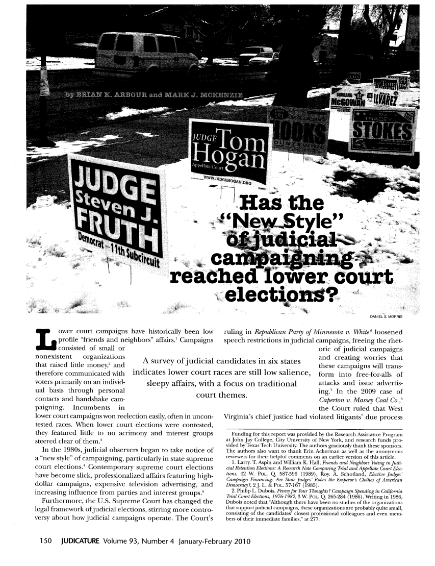 handle is hein.journals/judica93 and id is 150 raw text is: Has the
Ne''w$-tyle4
Demon
reached lower court
elections'?
DANIEL S. MORRIS
ower court campaigns have historically been low    ruling in Republican Party of Minnesota v. White I loosened
profile friends and neighbors affairs.' Campaigns  speech restrictions in judicial campaigns, freeing the rhet-
consisted of small or                                                 oric of judicial campaigns
nonexistent  organizations   A survey ofjudicial candidates in six states    and creating worries that
that raised little money and                                               these campaigns will trans-
therefore communicated with indicates lower court races are still low salience, form into free-for-alls of
voters primarily on an individ-  sleepy affairs, with a focus on traditional  attacks and issue advertis-
ual basis through personal                  court themes.                   ing. In the 2009 case of
contacts and handshake cam-                                                  Caperton v. Massey Coal Co.,'
paigning. Incumbents in                                                     the Court ruled that West
lower court campaigns won reelection easily, often in uncon-  Virginia's chief justice had violated litigants' due process

tested races. When lower court elections were contested,
they featured little to no acrimony and interest groups
steered clear of them.3
In the 1980s, judicial observers began to take notice of
a new style of campaigning, particularly in state supreme
court elections.' Contemporary supreme court elections
have become slick, professionalized affairs featuring high-
dollar campaigns, expensive television advertising, and
increasing influence from parties and interest groups.'
Furthermore, the U.S. Supreme Court has changed the
legal framework ofjudicial elections, stirring more contro-
versy about how judicial campaigns operate. The Court's

Funding for this report was provided by the Research Assistance Program
at John Jay College, City University of New York, and research funds pro-
vided by Texas Tech University. The authors graciously thank these sponsors.
The authors also want to thank Erin Ackerman as well as the anonymous
reviewers for their helpful comments on an earlier version of this article.
1. Larry. T. Aspin and William K Hall, Friends and Neighbors Voting injudi-
cial Retention Elections: A Research Note Comparing Trial and Appellate Court Elec-
tions, 42 W. POL. Q. 587-596 (1989), Roy. A. Schotland, Elective Judges'
Campaign Financing: Are State Judges' Robes the Emperor's Clothes of American
Democracy, 2J. L. & POL. 57-167 (1985).
2. Philip L. Dubois, Penny for Your Thoughts? Campaign Spending in California
Trial Court Elections, 1976-1982, 3 W. POL. Q. 265-284 (1986). Writing in 1986,
Dubois noted that Although there have been no studies of the organizations
that support judicial campaigns, these organizations are probably quite small,
consisting of the candidates' closest professional colleagues and even mem-
bers of their immediate families, at 277.

150  JUDICATURE Volume 93, Number 4 January-February 2010


